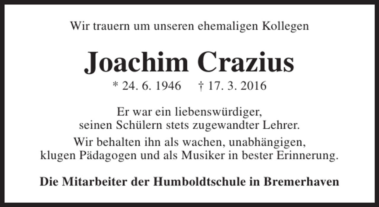 <p>Wir trauern um unseren ehemaligen Kollegen</p><p>Joachim Crazius<br />* 24. 6. 1946</p><p>† 17. 3. 2016</p><p>Er war ein liebenswürdiger,<br />seinen Schülern stets zugewandter Lehrer.<br />Wir behalten ihn als wachen, unabhängigen,<br />klugen Pädagogen und als Musiker in bester Erinnerung.<br />Die Mitarbeiter der Humboldtschule in Bremerhaven</p>