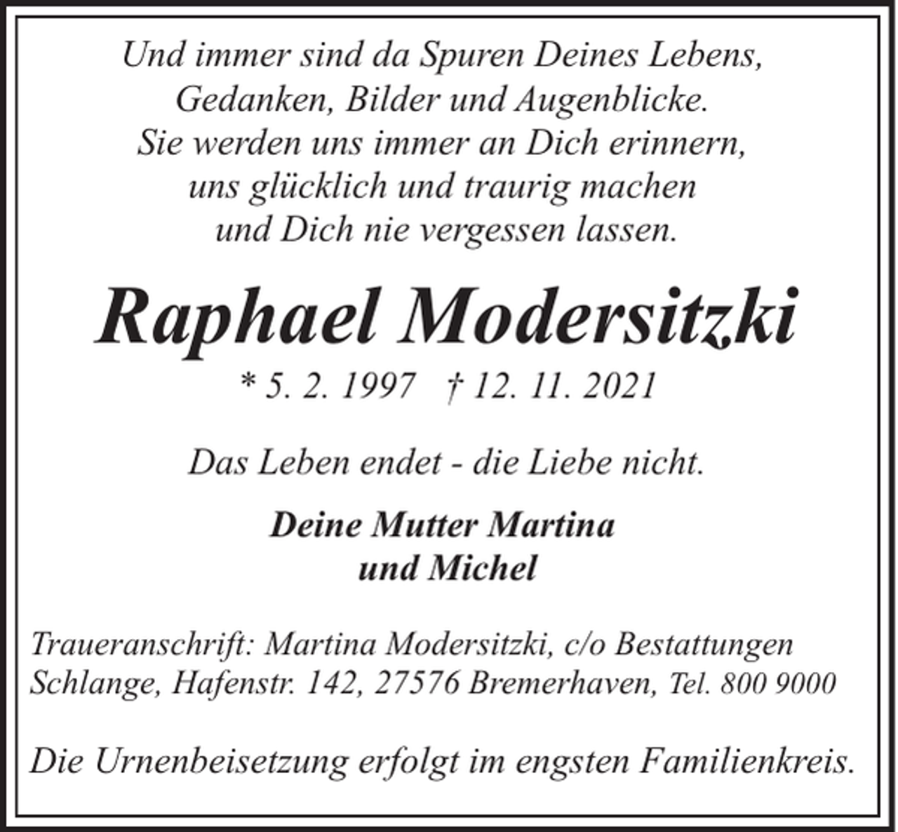 <p>Und immer sind da Spuren Deines Lebens,<br />Gedanken, Bilder und Augenblicke.<br />Sie werden uns immer an Dich erinnern,<br />uns glücklich und traurig machen<br />und Dich nie vergessen lassen.</p><p>Raphael Modersitzki<br />* 5. 2. 1997 † 12. 11. 2021</p><p>Das Leben endet - die Liebe nicht.<br />Deine Mutter Martina<br />und Michel<br />Traueranschrift: Martina Modersitzki, c/o Bestattungen<br />Schlange, Hafenstr. 142, 27576 Bremerhaven, Tel. 800 9000</p><p>Die Urnenbeisetzung erfolgt im engsten Familienkreis.</p>