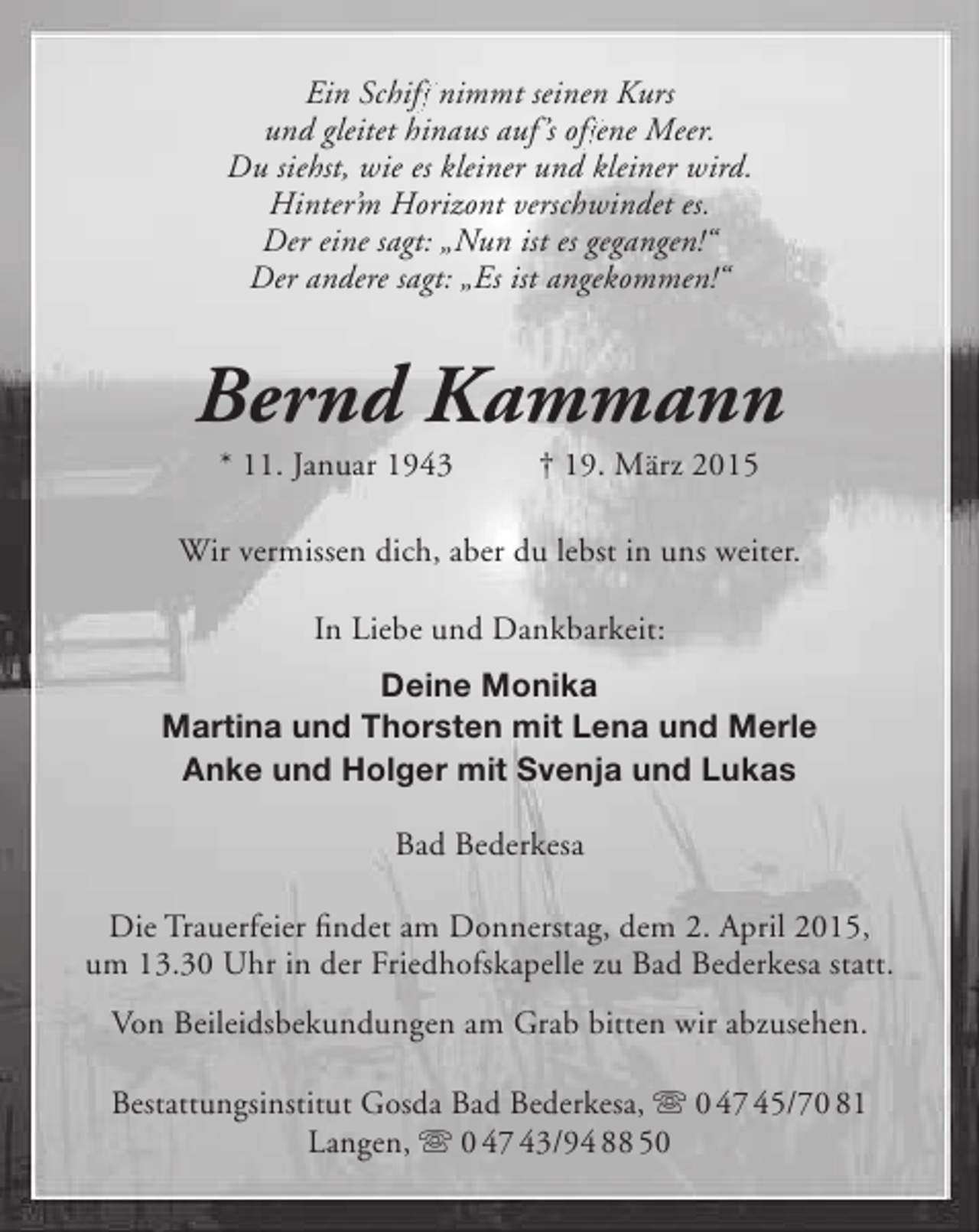 <p>Ein Schiff nimmt seinen Kurs<br />ff<br />ff<br />und gleitet hinaus auf ’s offene Meer.<br />Du siehst, wie es kleiner und kleiner wird.<br />Hinter’m Horizont verschwindet es.<br />Der eine sagt: „Nun ist es gegangen!“<br />Der andere sagt: „Es ist angekommen!“</p>
<p>Bernd Kammann<br />* 11. Januar 1943</p>
<p>† 19. März 2015</p>
<p>Wir vermissen dich, aber du lebst in uns weiter.<br />In Liebe und Dankbarkeit:<br />Deine Monika<br />Martina und Thorsten mit Lena und Merle<br />Anke und Holger mit Svenja und Lukas<br />Bad Bederkesa<br />Die Trauerfeier findet am Donnerstag, dem 2. April 2015,<br />um 13.30 Uhr in der Friedhofskapelle zu Bad Bederkesa statt.<br />Von Beileidsbekundungen am Grab bitten wir abzusehen.<br />Bestattungsinstitut Gosda Bad Bederkesa,  0 47 45/70 81<br />Langen,  0 47 43/94 88 50</p>