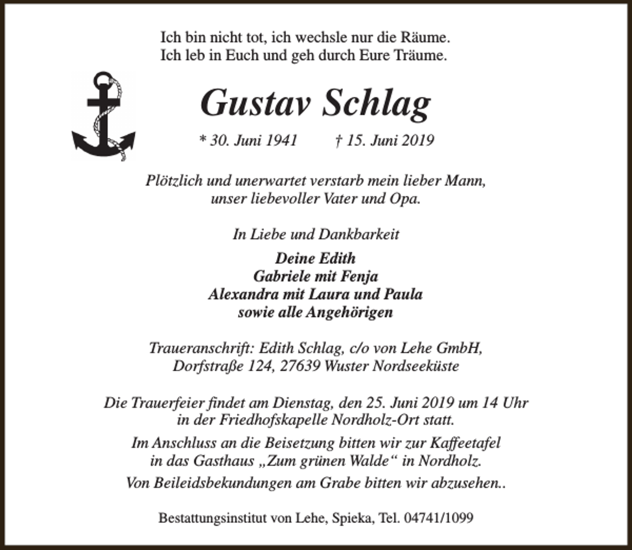 <p>Ich bin nicht tot, ich wechsle nur die Räume.<br />Ich leb in Euch und geh durch Eure Träume.</p><p>Gustav Schlag<br />* 30. Juni 1941</p><p>† 15. Juni 2019</p><p>Plötzlich und unerwartet verstarb mein lieber Mann,<br />unser liebevoller Vater und Opa.<br />In Liebe und Dankbarkeit<br />Deine Edith<br />Gabriele mit Fenja<br />Alexandra mit Laura und Paula<br />sowie alle Angehörigen<br />Traueranschrift: Edith Schlag, c/o von Lehe GmbH,<br />Dorfstraße 124, 27639 Wuster Nordseeküste<br />Die Trauerfeier findet am Dienstag, den 25. Juni 2019 um 14 Uhr<br />in der Friedhofskapelle Nordholz-Ort statt.<br />Im Anschluss an die Beisetzung bitten wir zur Kaffeetafel<br />in das Gasthaus „Zum grünen Walde“ in Nordholz.<br />Von Beileidsbekundungen am Grabe bitten wir abzusehen..<br />Bestattungsinstitut von Lehe, Spieka, Tel. 04741/1099</p>