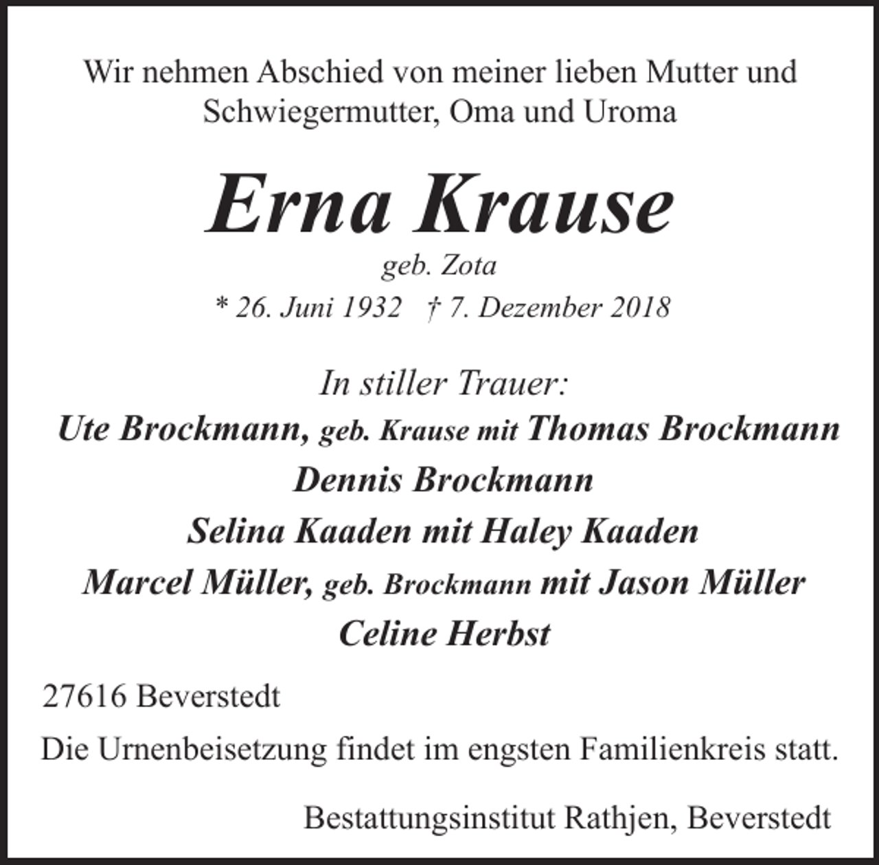 <p>Wir nehmen Abschied von meiner lieben Mutter und<br />Schwiegermutter, Oma und Uroma</p><p>Erna Krause<br />geb. Zota<br />* 26. Juni 1932 † 7. Dezember 2018</p><p>In stiller Trauer:<br />Ute Brockmann, geb. Krause mit Thomas Brockmann<br />Dennis Brockmann<br />Selina Kaaden mit Haley Kaaden<br />Marcel Müller, geb. Brockmann mit Jason Müller<br />Celine Herbst<br />27616 Beverstedt<br />Die Urnenbeisetzung findet im engsten Familienkreis statt.<br />Bestattungsinstitut Rathjen, Beverstedt</p>