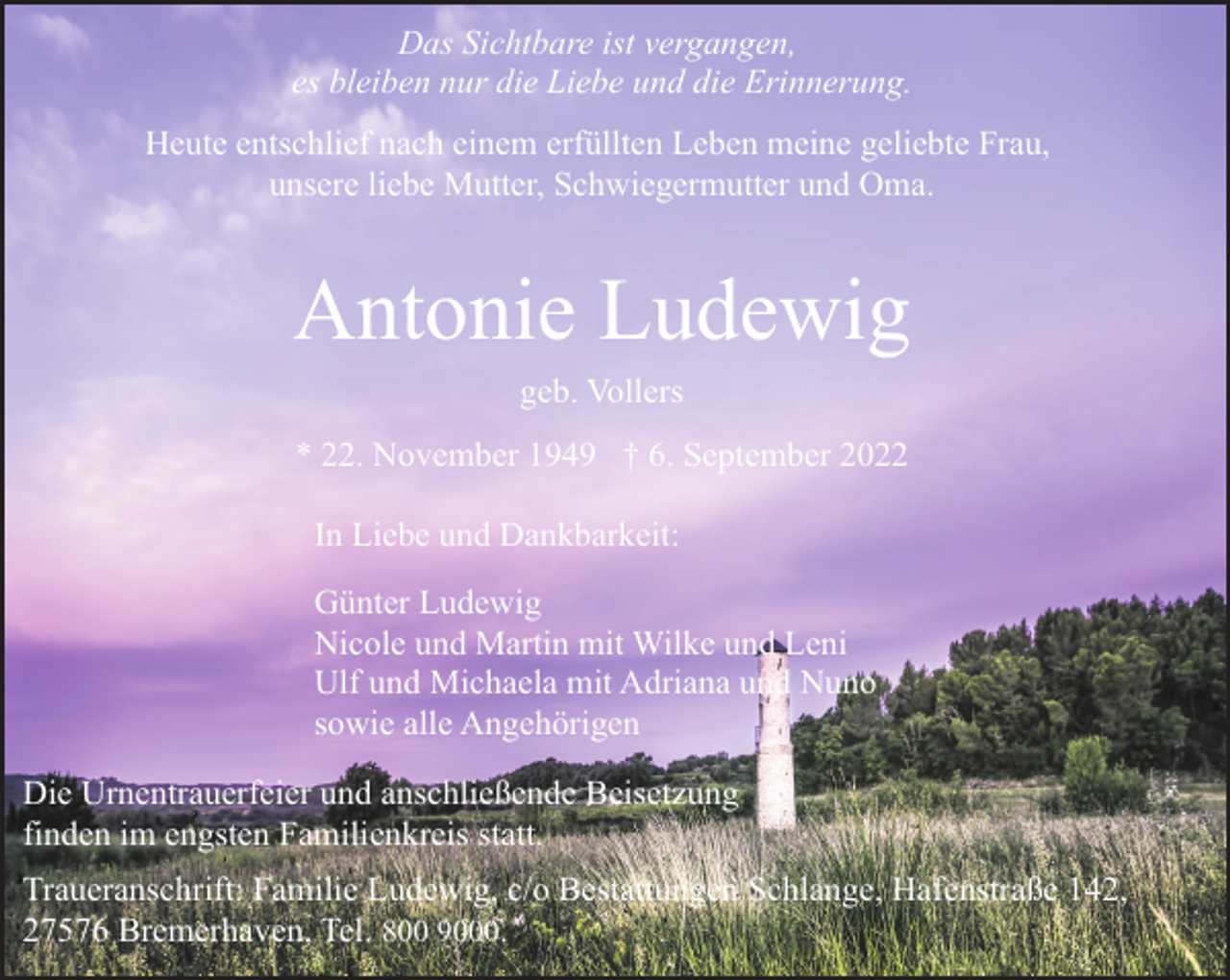 <p>Das Sichtbare ist vergangen,<br />es bleiben nur die Liebe und die Erinnerung.<br />Heute entschlief nach einem erfüllten Leben meine geliebte Frau,<br />unsere liebe Mutter, Schwiegermutter und Oma.</p><p>Antonie Ludewig<br />geb. Vollers</p><p>* 22. November 1949 † 6. September 2022<br />In Liebe und Dankbarkeit:<br />Günter Ludewig<br />Nicole und Martin mit Wilke und Leni<br />Ulf und Michaela mit Adriana und Nuno<br />sowie alle Angehörigen<br />Die Urnentrauerfeier und anschließende Beisetzung<br />finden im engsten Familienkreis statt.<br />Traueranschrift: Familie Ludewig, c/o Bestattungen Schlange, Hafenstraße 142,<br />27576 Bremerhaven, Tel. 800 9000.</p>