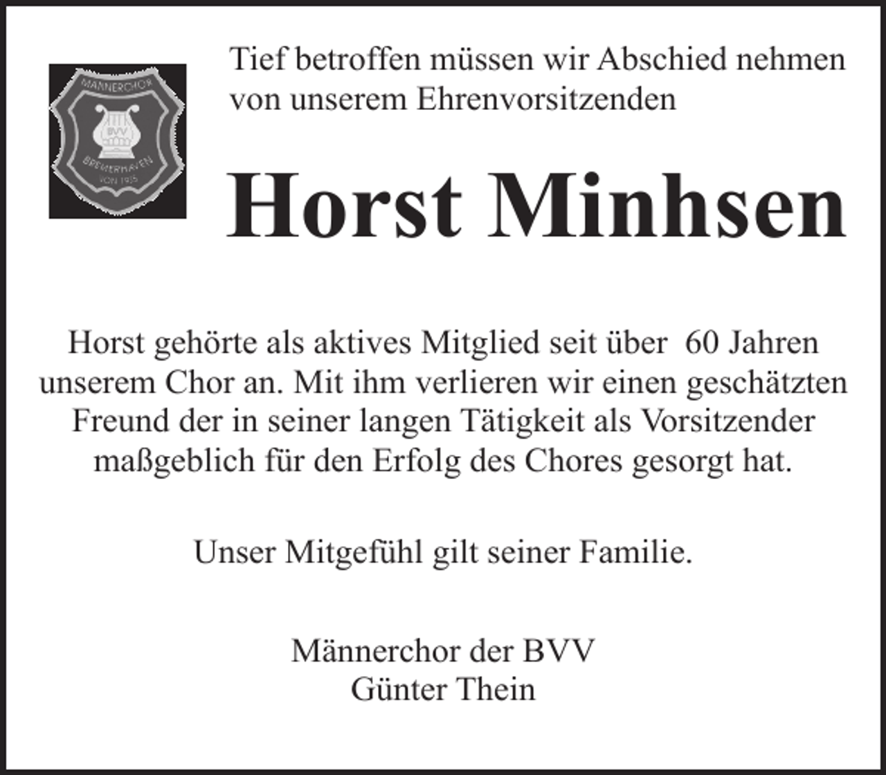 <p>Tief betroffen müssen wir Abschied nehmen<br />von unserem Ehrenvorsitzenden</p><p>Horst Minhsen<br />Horst gehörte als aktives Mitglied seit über 60 Jahren<br />unserem Chor an. Mit ihm verlieren wir einen geschätzten<br />Freund der in seiner langen Tätigkeit als Vorsitzender<br />maßgeblich für den Erfolg des Chores gesorgt hat.<br />Unser Mitgefühl gilt seiner Familie.<br />Männerchor der BVV<br />Günter Thein</p>