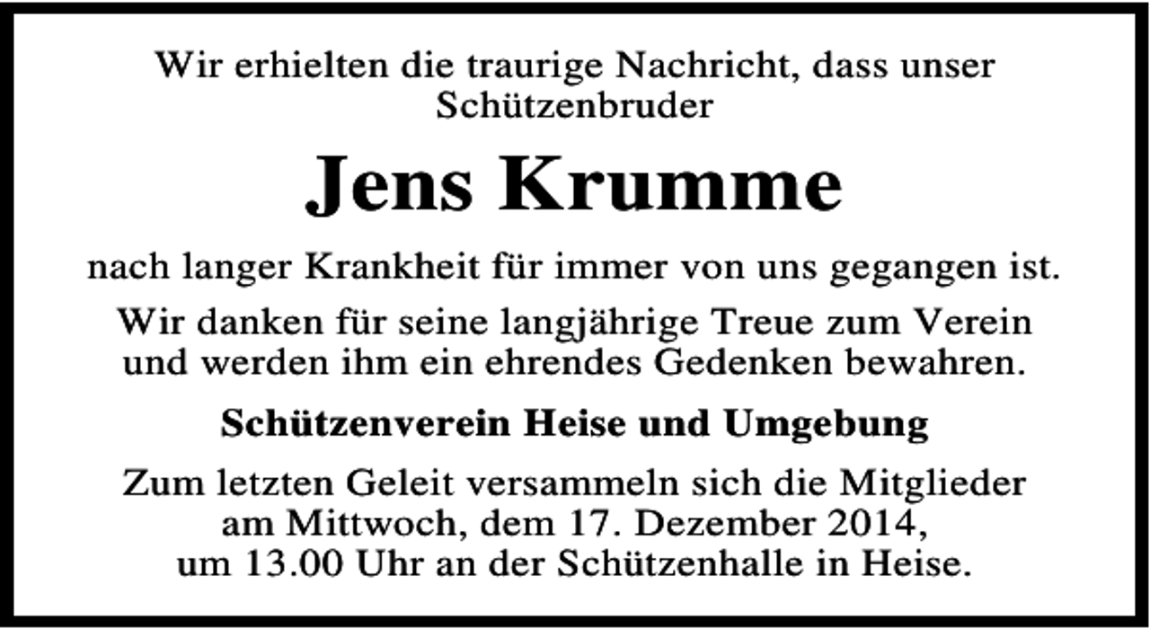 <p>Wir erhielten die traurige Nachricht, dass unser<br />Schützenbruder</p><p>Jens Krumme<br />nach langer Krankheit für immer von uns gegangen ist.<br />Wir danken für seine langjährige Treue zum Verein<br />und werden ihm ein ehrendes Gedenken bewahren.<br />Schützenverein Heise und Umgebung<br />Zum letzten Geleit versammeln sich die Mitglieder<br />am Mittwoch, dem 17. Dezember 2014,<br />um 13.00 Uhr an der Schützenhalle in Heise.</p>