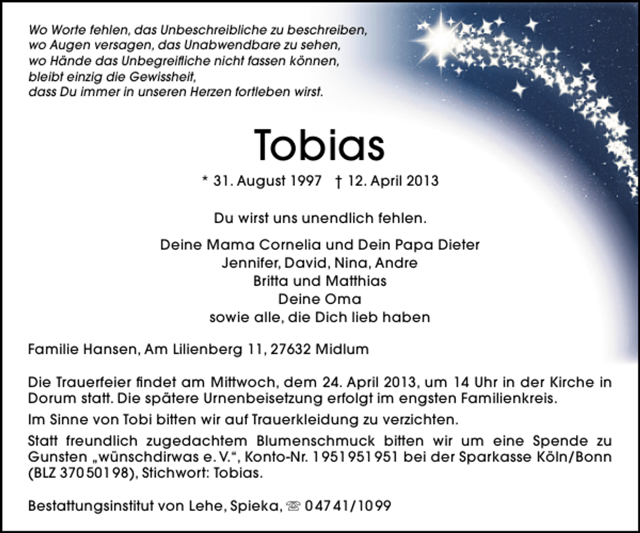 <p>Wo Worte fehlen, das Unbeschreibliche zu beschreiben,<br />wo Augen versagen, das Unabwendbare zu sehen,<br />wo Hände das Unbegreiﬂiche nicht fassen können,<br />bleibt einzig die Gewissheit,<br />dass Du immer in unseren Herzen fortleben wirst.</p><p>Tobias</p><p>* 31. August 1997 † 12. April 2013<br />Du wirst uns unendlich fehlen.<br />Deine Mama Cornelia und Dein Papa Dieter<br />Jennifer, David, Nina, Andre<br />Britta und Matthias<br />Deine Oma<br />sowie alle, die Dich lieb haben<br />Familie Hansen, Am Lilienberg 11, 27632 Midlum<br />Die Trauerfeier ﬁndet am Mittwoch, dem 24. April 2013, um 14 Uhr in der Kirche in<br />Dorum statt. Die spätere Urnenbeisetzung erfolgt im engsten Familienkreis.<br />Im Sinne von Tobi bitten wir auf Trauerkleidung zu verzichten.<br />Statt freundlich zugedachtem Blumenschmuck bitten wir um eine Spende zu<br />Gunsten „wünschdirwas e. V.“, Konto-Nr. 1 bei der Sparkasse Köln/Bonn<br />(BLZ 370 501 98), Stichwort: Tobias.<br />Bestattungsinstitut von Lehe, Spieka,  0 47 41/10 99</p>