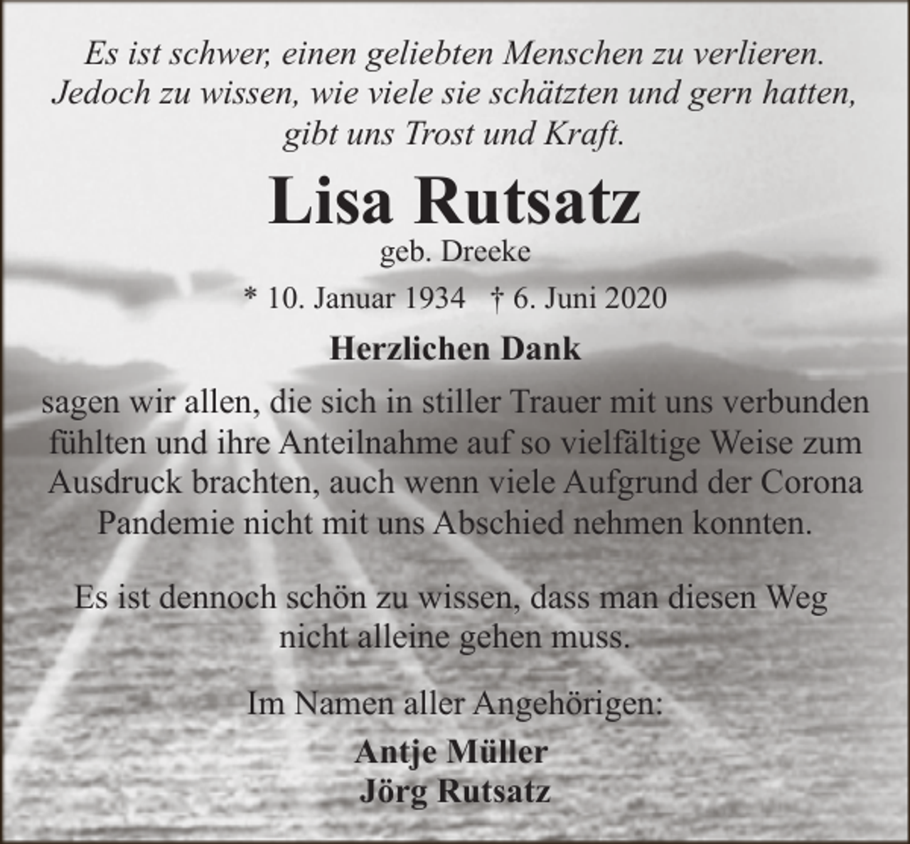 <p>Es ist schwer, einen geliebten Menschen zu verlieren.<br />Jedoch zu wissen, wie viele sie schätzten und gern hatten,<br />gibt uns Trost und Kraft.</p><p>Lisa Rutsatz<br />geb. Dreeke</p><p>* 10. Januar 1934 † 6. Juni 2020</p><p>Herzlichen Dank<br />sagen wir allen, die sich in stiller Trauer mit uns verbunden<br />fühlten und ihre Anteilnahme auf so vielfältige Weise zum<br />Ausdruck brachten, auch wenn viele Aufgrund der Corona<br />Pandemie nicht mit uns Abschied nehmen konnten.<br />Es ist dennoch schön zu wissen, dass man diesen Weg<br />nicht alleine gehen muss.<br />Im Namen aller Angehörigen:<br />Antje Müller<br />Jörg Rutsatz</p>