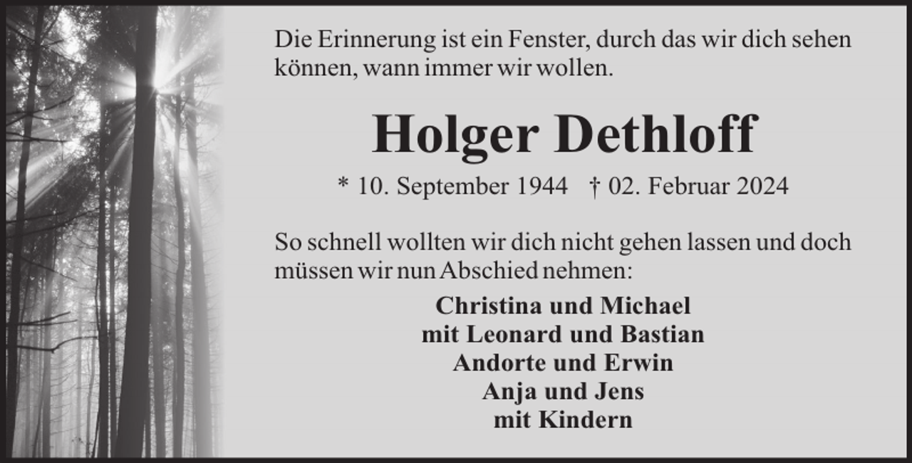 <p>Die Erinnerung ist ein Fenster, durch das wir dich sehen<br />können, wann immer wir wollen.</p><p>Holger Dethloff<br />* 10. September 1944 † 02. Februar 2024<br />So schnell wollten wir dich nicht gehen lassen und doch<br />müssen wir nunAbschied nehmen:<br />Christina und Michael<br />mit Leonard und Bastian<br />Andorte und Erwin<br />Anja und Jens<br />mit Kindern</p>
