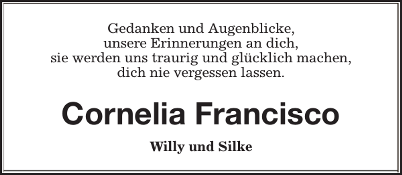 <p>Gedanken und Augenblicke,<br />unsere Erinnerungen an dich,<br />sie werden uns traurig und glücklich machen,<br />dich nie vergessen lassen.</p><p>Cornelia Francisco<br />Willy und Silke</p>