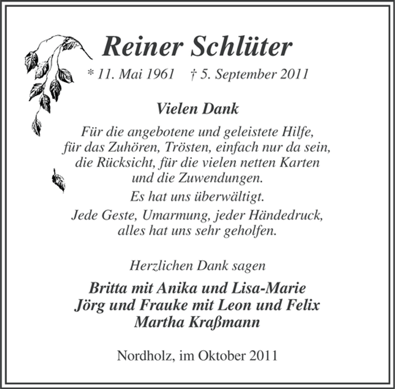 <p>Reiner Schlüter<br />* 11. Mai 1961 † 5. September 2011</p><p>Vielen Dank<br />Für die angebotene und geleistete Hilfe,<br />für das Zuhören, Trösten, einfach nur da sein,<br />die Rücksicht, für die vielen netten Karten<br />und die Zuwendungen.<br />Es hat uns überwältigt.<br />Jede Geste, Umarmung, jeder Händedruck,<br />alles hat uns sehr geholfen.<br />Herzlichen Dank sagen</p><p>Britta mit Anika und Lisa-Marie<br />Jörg und Frauke mit Leon und Felix<br />Martha Kraßmann<br />Nordholz, im Oktober 2011</p>