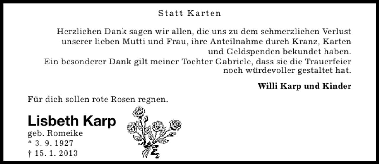 <p>S t a t t K a rt e n<br />Herzlichen Dank sagen wir allen, die uns zu dem schmerzlichen Verlust<br />unserer lieben Mutti und Frau, ihre Anteilnahme durch Kranz, Karten<br />und Geldspenden bekundet haben.<br />Ein besonderer Dank gilt meiner Tochter Gabriele, dass sie die Trauerfeier<br />noch würdevoller gestaltet hat.<br />Willi Karp und Kinder<br />Für dich sollen rote Rosen regnen.</p><p>Lisbeth Karp</p><p>geb. Romeike<br />* 3. 9. 1927<br />† 15. 1. 2013</p>