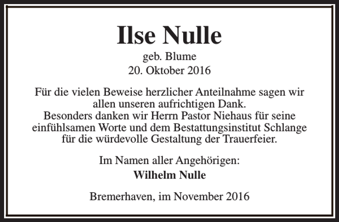 <p>Ilse Nulle<br />geb. Blume<br />20. Oktober 2016</p><p>Für die vielen Beweise herzlicher Anteilnahme sagen wir<br />allen unseren aufrichtigen Dank.<br />Besonders danken wir Herrn Pastor Niehaus für seine<br />einfühlsamen Worte und dem Bestattungsinstitut Schlange<br />für die würdevolle Gestaltung der Trauerfeier.<br />Im Namen aller Angehörigen:<br />Wilhelm Nulle<br />Bremerhaven, im November 2016</p>