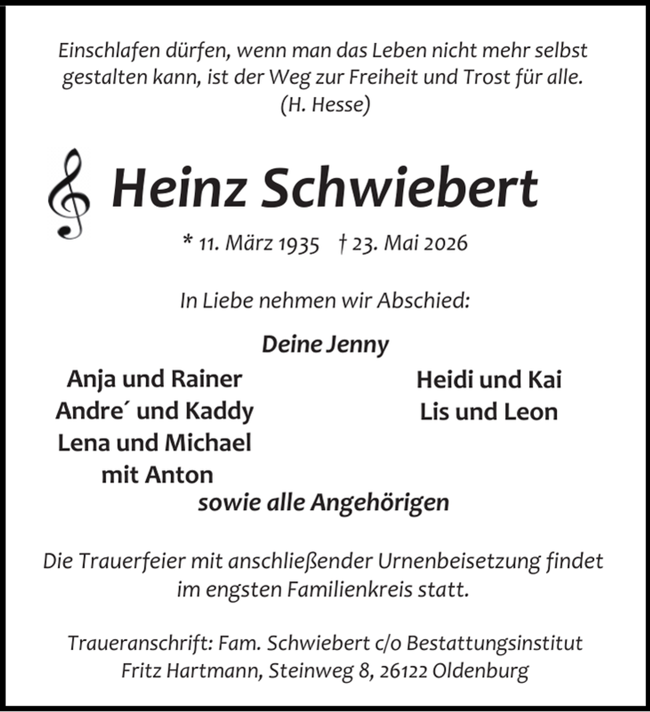 <p>Einschlafen dürfen, wenn man das Leben nicht mehr selbst<br />gestalten kann, ist der Weg zur Freiheit und Trost für alle.<br />(H. Hesse)</p><p>Heinz Schwiebert<br />* 11. März 1935 † 23. Mai 2026</p><p>In Liebe nehmen wir Abschied:</p><p>Deine Jenny<br />Anja und Rainer<br />Heidi und Kai<br />Andre´ und Kaddy<br />Lis und Leon<br />Lena und Michael<br />mit Anton<br />sowie alle Angehörigen<br />Die Trauerfeier mit anschließender Urnenbeisetzung findet<br />im engsten Familienkreis statt.<br />Traueranschrift: Fam. Schwiebert c/o Bestattungsinstitut<br />Fritz Hartmann, Steinweg 8, 26122 Oldenburg</p>