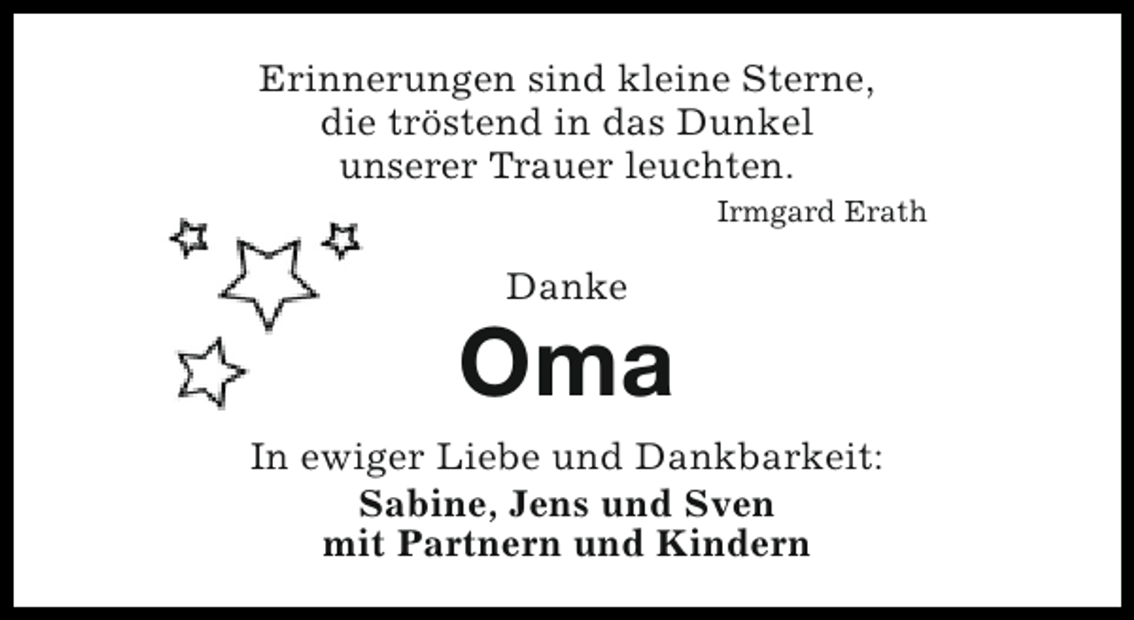<p>Erinnerungen sind kleine Sterne,<br />die tröstend in das Dunkel<br />unserer Trauer leuchten.<br />Irmgard Erath</p><p>Danke</p><p>Oma<br />In ewiger Liebe und Dankbarkeit:<br />Sabine, Jens und Sven<br />mit Partnern und Kindern</p>