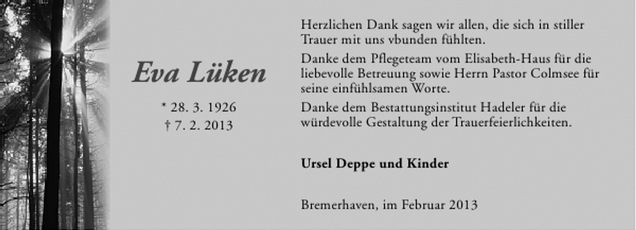 <p>Eva Lüken<br />* 28. 3. 1926<br />† 7. 2. 2013</p><p>Herzlichen Dank sagen wir allen, die sich in stiller<br />Trauer mit uns vbunden fühlten.<br />Danke dem Pflegeteam vom Elisabeth-Haus für die<br />liebevolle Betreuung sowie Herrn Pastor Colmsee für<br />seine einfühlsamen Worte.<br />Danke dem Bestattungsinstitut Hadeler für die<br />würdevolle Gestaltung der Trauerfeierlichkeiten.<br />Ursel Deppe und Kinder<br />Bremerhaven, im Februar 2013</p>