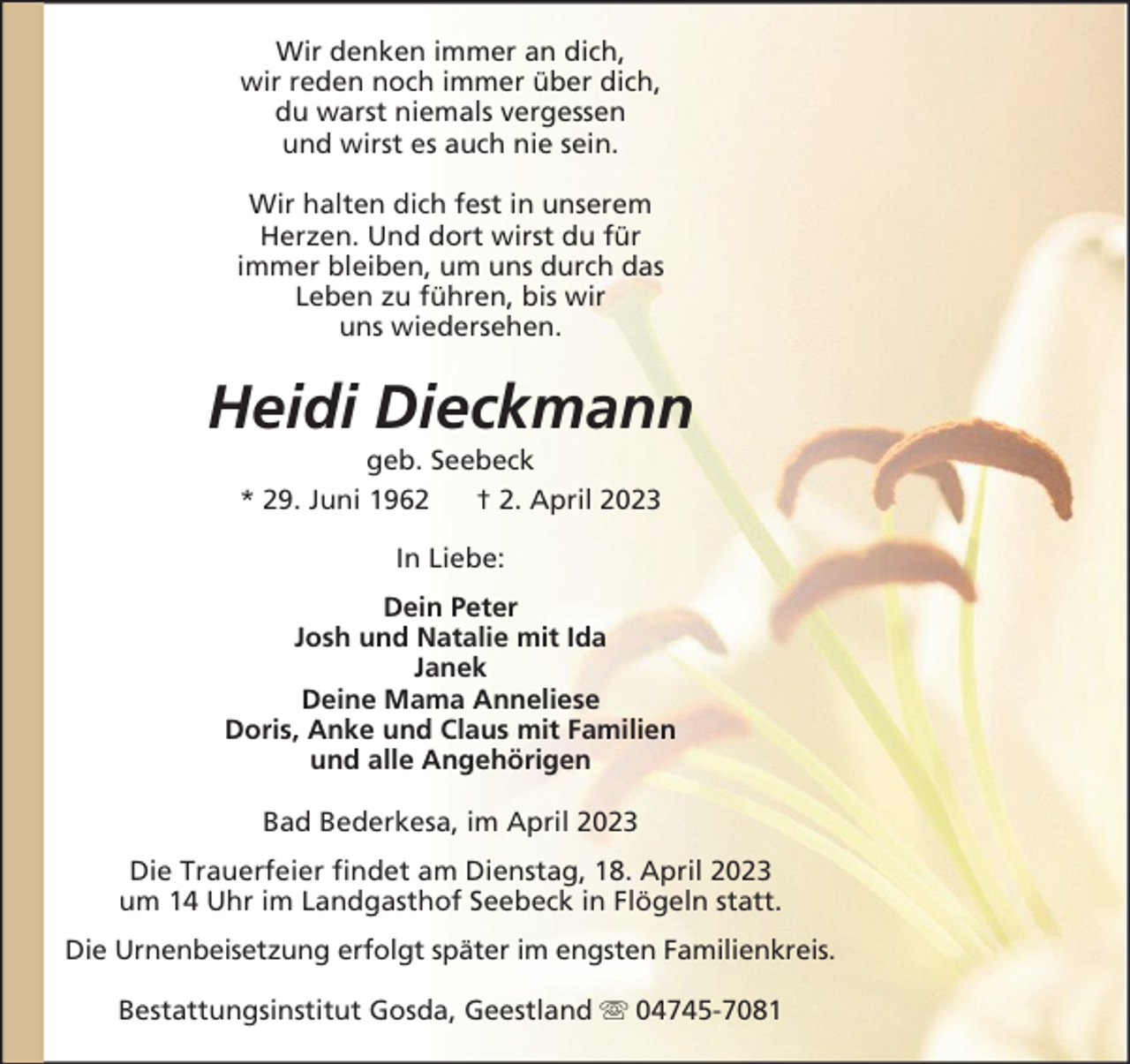 <p>Wir denken immer an dich,<br />wir reden noch immer über dich,<br />du warst niemals vergessen<br />und wirst es auch nie sein.<br />Wir halten dich fest in unserem<br />Herzen. Und dort wirst du für<br />immer bleiben, um uns durch das<br />Leben zu führen, bis wir<br />uns wiedersehen.</p><p>Heidi Dieckmann<br />geb. Seebeck<br />* 29. Juni 1962<br />† 2. April 2023<br />In Liebe:<br />Dein Peter<br />Josh und Natalie mit Ida<br />Janek<br />Deine Mama Anneliese<br />Doris, Anke und Claus mit Familien<br />und alle Angehörigen<br />Bad Bederkesa, im April 2023<br />Die Trauerfeier findet am Dienstag, 18. April 2023<br />um 14 Uhr im Landgasthof Seebeck in Flögeln statt.<br />Die Urnenbeisetzung erfolgt später im engsten Familienkreis.<br />Bestattungsinstitut Gosda, Geestland</p><p>04745-7081</p>