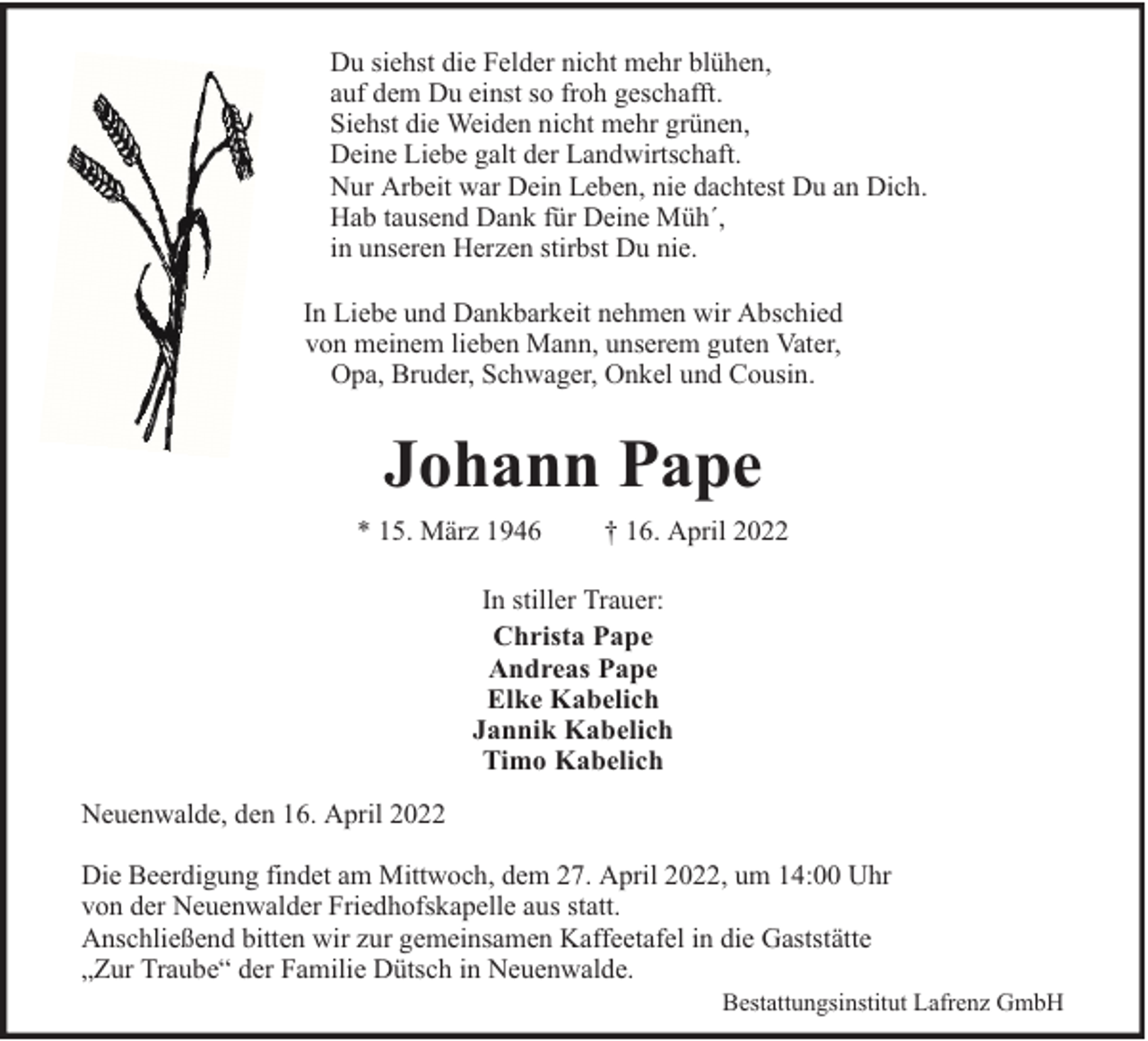 <p>Du siehst die Felder nicht mehr blühen,<br />auf dem Du einst so froh geschafft.<br />Siehst die Weiden nicht mehr grünen,<br />Deine Liebe galt der Landwirtschaft.<br />Nur Arbeit war Dein Leben, nie dachtest Du an Dich.<br />Hab tausend Dank für Deine Müh´,<br />in unseren Herzen stirbst Du nie.<br />In Liebe und Dankbarkeit nehmen wir Abschied<br />von meinem lieben Mann, unserem guten Vater,<br />Opa, Bruder, Schwager, Onkel und Cousin.</p><p>Johann Pape<br />* 15. März 1946</p><p>† 16. April 2022</p><p>In stiller Trauer:<br />Christa Pape<br />Andreas Pape<br />Elke Kabelich<br />Jannik Kabelich<br />Timo Kabelich<br />Neuenwalde, den 16. April 2022<br />Die Beerdigung findet am Mittwoch, dem 27. April 2022, um 14:00 Uhr<br />von der Neuenwalder Friedhofskapelle aus statt.<br />Anschließend bitten wir zur gemeinsamen Kaffeetafel in die Gaststätte<br />„Zur Traube“ der Familie Dütsch in Neuenwalde.</p><p>Bestattungsinstitut Lafrenz GmbH</p>