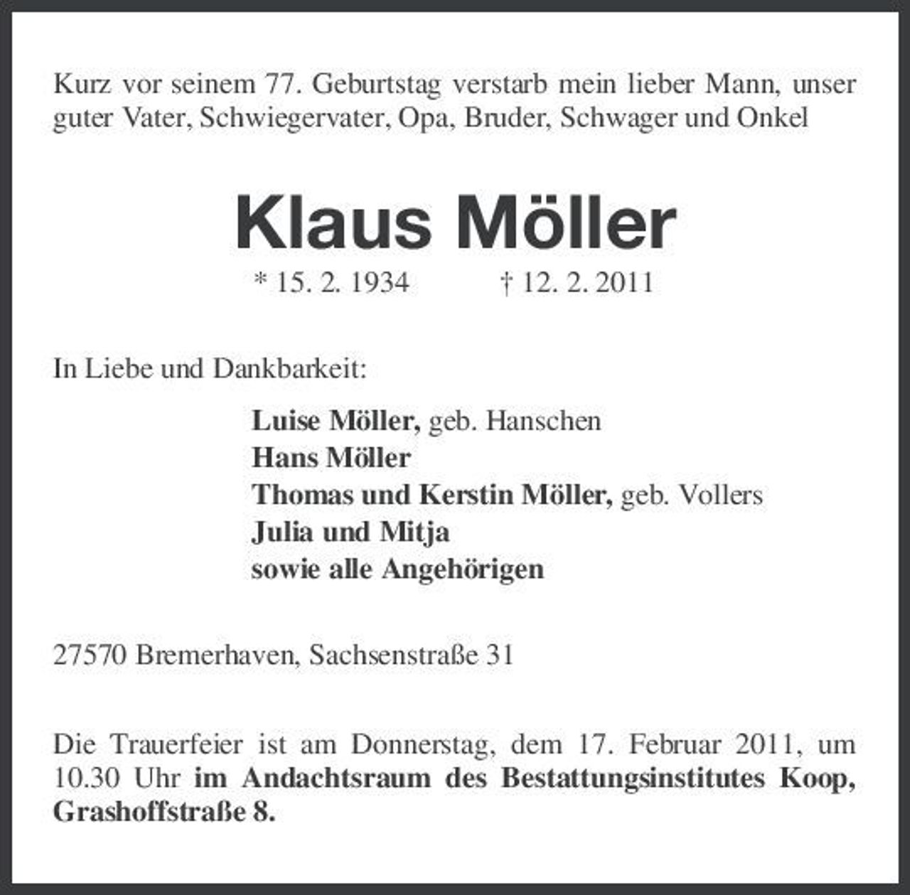 <p>Kurz vor seinem 77. Geburtstag verstarb mein lieber Mann, unser guter Vater, Schwiegervater, Opa, Bruder, Schwager und Onkel<br />Klaus Möller<br />* 15. 2. 1934 † 12. 2. 2011<br />In Liebe und Dankbarkeit:<br />Luise Möller, geb. Hanschen<br />Hans Möller<br />Thomas und Kerstin Möller, geb. Vollers<br />Julia und Mitja<br />sowie alle Angehörigen<br />27570 Bremerhaven, Sachsenstraße 31<br />Die Trauerfeier ist am Donnerstag, dem 17. Februar 2011, um 10.30 Uhr im Andachtsraum des Bestattungsinstitutes Koop, Grashoffstraße 8.</p>