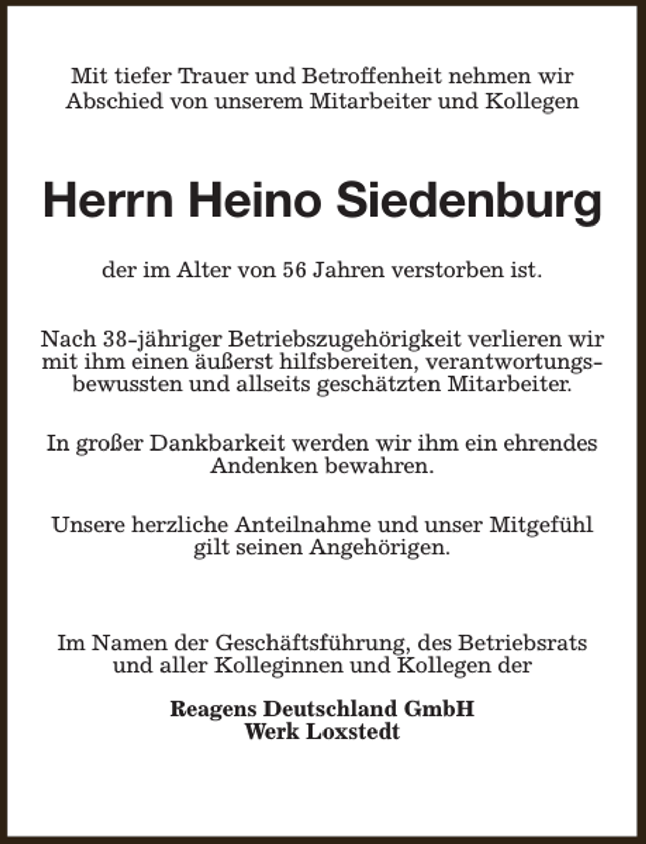 <p>Mit tiefer Trauer und Betroffenheit nehmen wir<br />Abschied von unserem Mitarbeiter und Kollegen</p><p>Herrn Heino Siedenburg<br />der im Alter von 56 Jahren verstorben ist.<br />Nach 38-jähriger Betriebszugehörigkeit verlieren wir<br />mit ihm einen äußerst hilfsbereiten, verantwortungsbewussten und allseits geschätzten Mitarbeiter.<br />In großer Dankbarkeit werden wir ihm ein ehrendes<br />Andenken bewahren.<br />Unsere herzliche Anteilnahme und unser Mitgefühl<br />gilt seinen Angehörigen.</p><p>Im Namen der Geschäftsführung, des Betriebsrats<br />und aller Kolleginnen und Kollegen der<br />Reagens Deutschland GmbH<br />Werk Loxstedt</p>