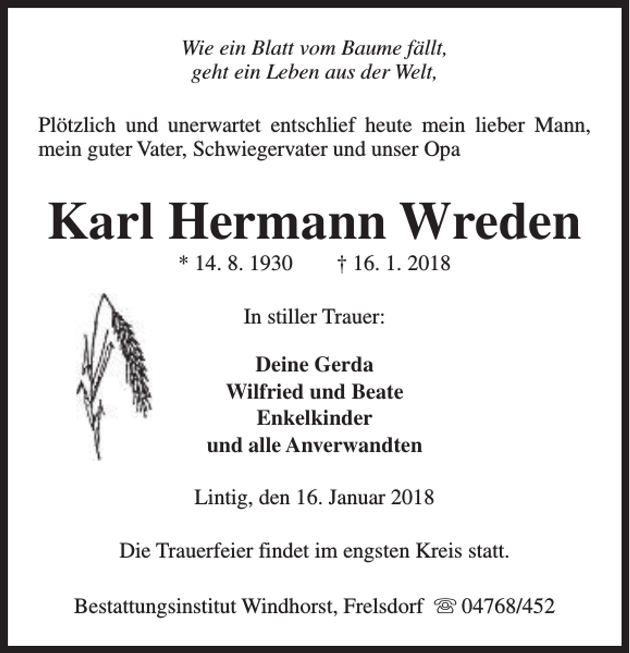 <p>Wie ein Blatt vom Baume fällt,<br />geht ein Leben aus der Welt,<br />Plötzlich und unerwartet entschlief heute mein lieber Mann,<br />mein guter Vater, Schwiegervater und unser Opa</p><p>Karl Hermann Wreden<br />* 14. 8. 1930</p><p>† 16. 1. 2018</p><p>In stiller Trauer:<br />Deine Gerda<br />Wilfried und Beate<br />Enkelkinder<br />und alle Anverwandten<br />Lintig, den 16. Januar 2018<br />Die Trauerfeier findet im engsten Kreis statt.<br />Bestattungsinstitut Windhorst, Frelsdorf s 04768/452</p>