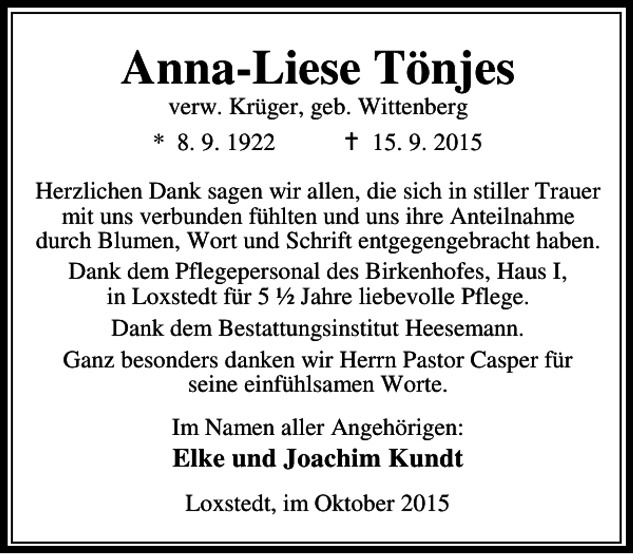 <p>Anna-Liese Tönjes<br />verw. Krüger, geb. Wittenberg<br />* 8. 9. 1922<br />B 15. 9. 2015</p><p>Herzlichen Dank sagen wir allen, die sich in stiller Trauer<br />mit uns verbunden fühlten und uns ihre Anteilnahme<br />durch Blumen, Wort und Schrift entgegengebracht haben.<br />Dank dem Pflegepersonal des Birkenhofes, Haus I,<br />in Loxstedt für 5 ½ Jahre liebevolle Pflege.<br />Dank dem Bestattungsinstitut Heesemann.<br />Ganz besonders danken wir Herrn Pastor Casper für<br />seine einfühlsamen Worte.<br />Im Namen aller Angehörigen:</p><p>Elke und Joachim Kundt<br />Loxstedt, im Oktober 2015</p>