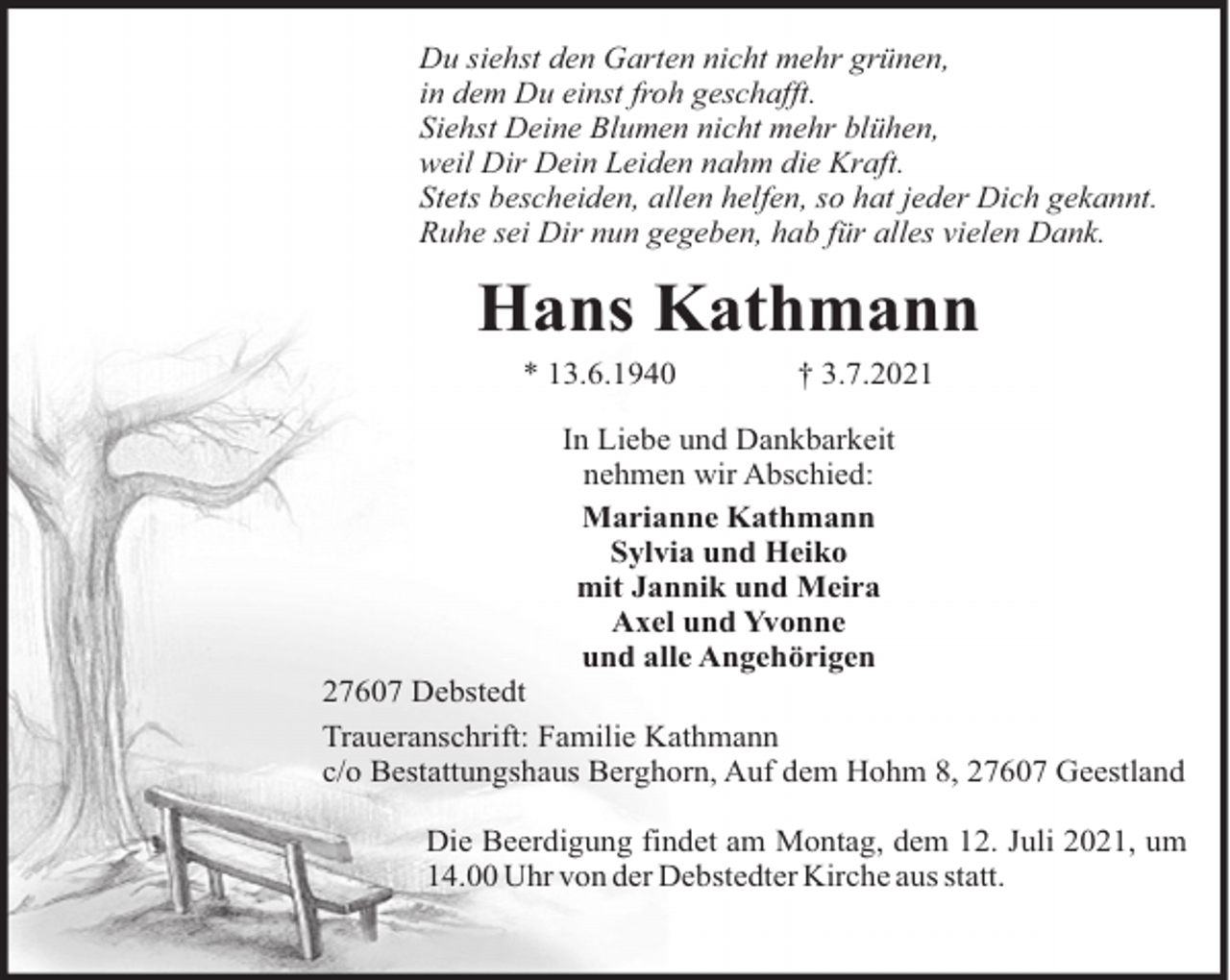 <p>Du siehst den Garten nicht mehr grünen,<br />in dem Du einst froh geschafft.<br />Siehst Deine Blumen nicht mehr blühen,<br />weil Dir Dein Leiden nahm die Kraft.<br />Stets bescheiden, allen helfen, so hat jeder Dich gekannt.<br />Ruhe sei Dir nun gegeben, hab für alles vielen Dank.</p><p>Hans Kathmann<br />* 13.6.1940</p><p>† 3.7.2021</p><p>In Liebe und Dankbarkeit<br />nehmen wir Abschied:<br />Marianne Kathmann<br />Sylvia und Heiko<br />mit Jannik und Meira<br />Axel und Yvonne<br />und alle Angehörigen<br />27607 Debstedt<br />Traueranschrift: Familie Kathmann<br />c/o Bestattungshaus Berghorn, Auf dem Hohm 8, 27607 Geestland<br />Die Beerdigung findet am Montag, dem 12. Juli 2021, um<br />14.00 Uhr von der Debstedter Kirche aus statt.</p>