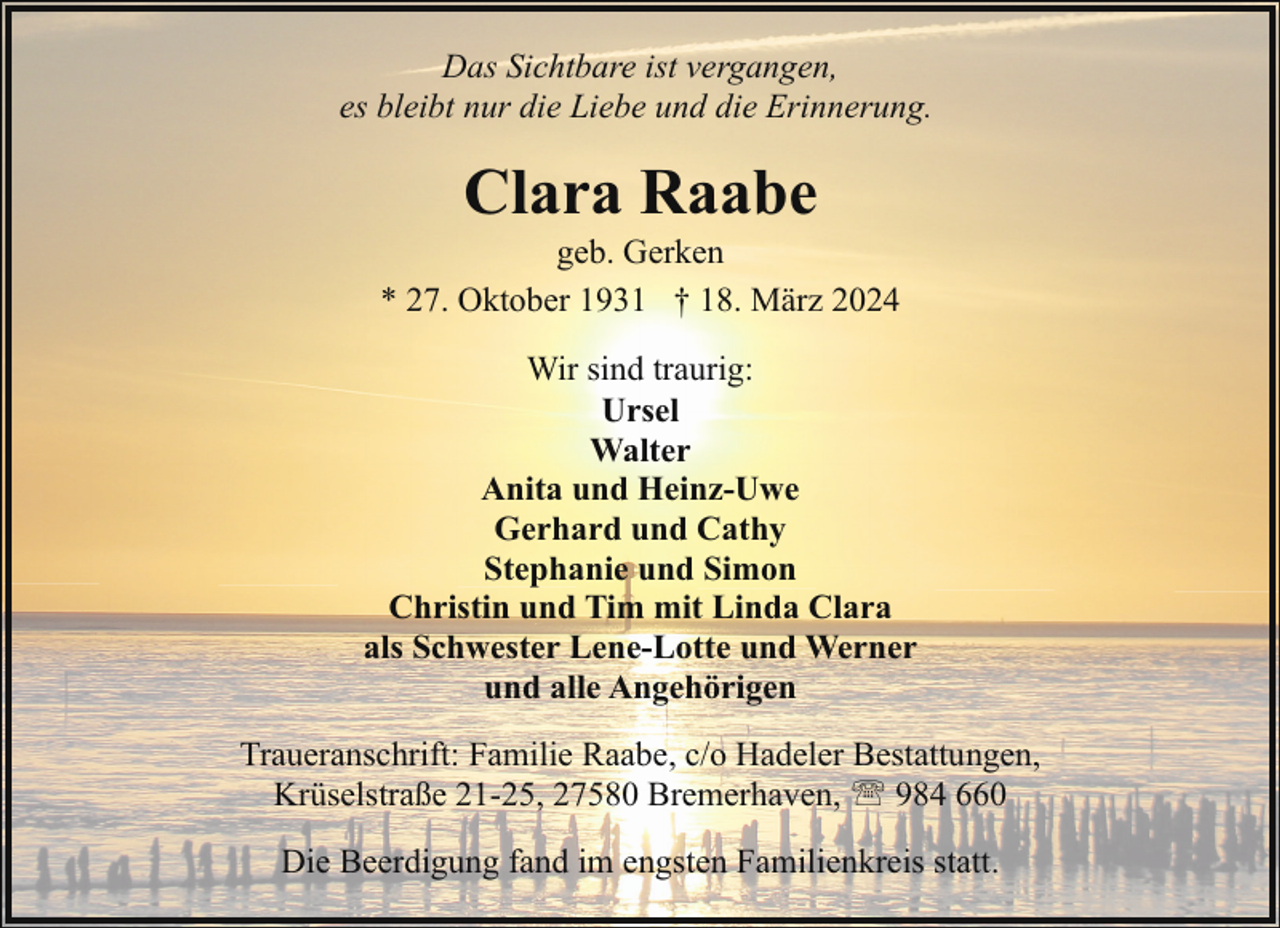 <p>Das Sichtbare ist vergangen,<br />es bleibt nur die Liebe und die Erinnerung.</p><p>Clara Raabe</p><p>geb. Gerken<br />* 27. Oktober 1931 † 18. März 2024<br />Wir sind traurig:<br />Ursel<br />Walter<br />Anita und Heinz-Uwe<br />Gerhard und Cathy<br />Stephanie und Simon<br />Christin und Tim mit Linda Clara<br />als Schwester Lene-Lotte und Werner<br />und alle Angehörigen<br />Traueranschrift: Familie Raabe, c/o Hadeler Bestattungen,<br />Krüselstraße 21-25, 27580 Bremerhaven, ' 984 660<br />Die Beerdigung fand im engsten Familienkreis statt.</p>