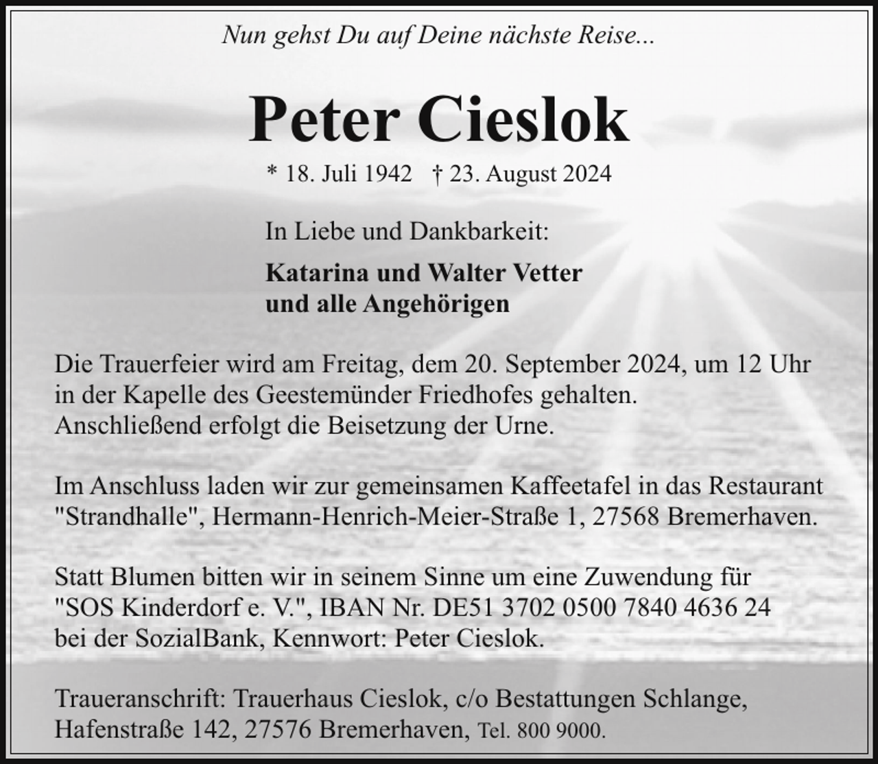 <p>Nun gehst Du auf Deine nächste Reise...</p><p>Peter Cieslok<br />* 18. Juli 1942 † 23. August 2024</p><p>In Liebe und Dankbarkeit:<br />Katarina und Walter Vetter<br />und alle Angehörigen<br />Die Trauerfeier wird am Freitag, dem 20. September 2024, um 12 Uhr<br />in der Kapelle des Geestemünder Friedhofes gehalten.<br />Anschließend erfolgt die Beisetzung der Urne.<br />Im Anschluss laden wir zur gemeinsamen Kaffeetafel in das Restaurant<br />"Strandhalle", Hermann-Henrich-Meier-Straße 1, 27568 Bremerhaven.<br />Statt Blumen bitten wir in seinem Sinne um eine Zuwendung für<br />"SOS Kinderdorf e. V.", IBAN Nr. DE51 3702 0500 7840 4636 24<br />bei der SozialBank, Kennwort: Peter Cieslok.<br />Traueranschrift: Trauerhaus Cieslok, c/o Bestattungen Schlange,<br />Hafenstraße 142, 27576 Bremerhaven, Tel. 800 9000.</p>