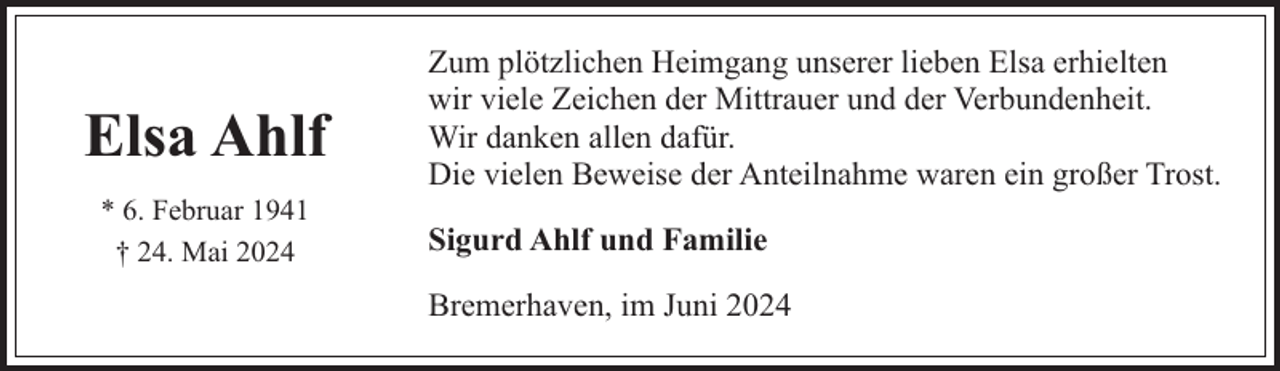 <p>Elsa Ahlf<br />* 6. Februar 1941<br />† 24. Mai 2024</p><p>Zum plötzlichen Heimgang unserer lieben Elsa erhielten<br />wir viele Zeichen der Mittrauer und der Verbundenheit.<br />Wir danken allen dafür.<br />Die vielen Beweise der Anteilnahme waren ein großer Trost.<br />Sigurd Ahlf und Familie<br />Bremerhaven, im Juni 2024</p>