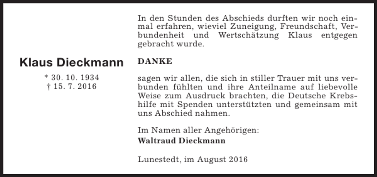 <p>In den Stunden des Abschieds durften wir noch einmal erfahren, wieviel Zuneigung, Freundschaft, Verbundenheit und Wertschätzung Klaus entgegen<br />gebracht wurde.</p><p>Klaus Dieckmann<br />* 30. 10. 1934<br />† 15. 7. 2016</p><p>DANKE<br />sagen wir allen, die sich in stiller Trauer mit uns verbunden fühlten und ihre Anteilname auf liebevolle<br />Weise zum Ausdruck brachten, die Deutsche Krebshilfe mit Spenden unterstützten und gemeinsam mit<br />uns Abschied nahmen.<br />Im Namen aller Angehörigen:<br />Waltraud Dieckmann<br />Lunestedt, im August 2016</p>