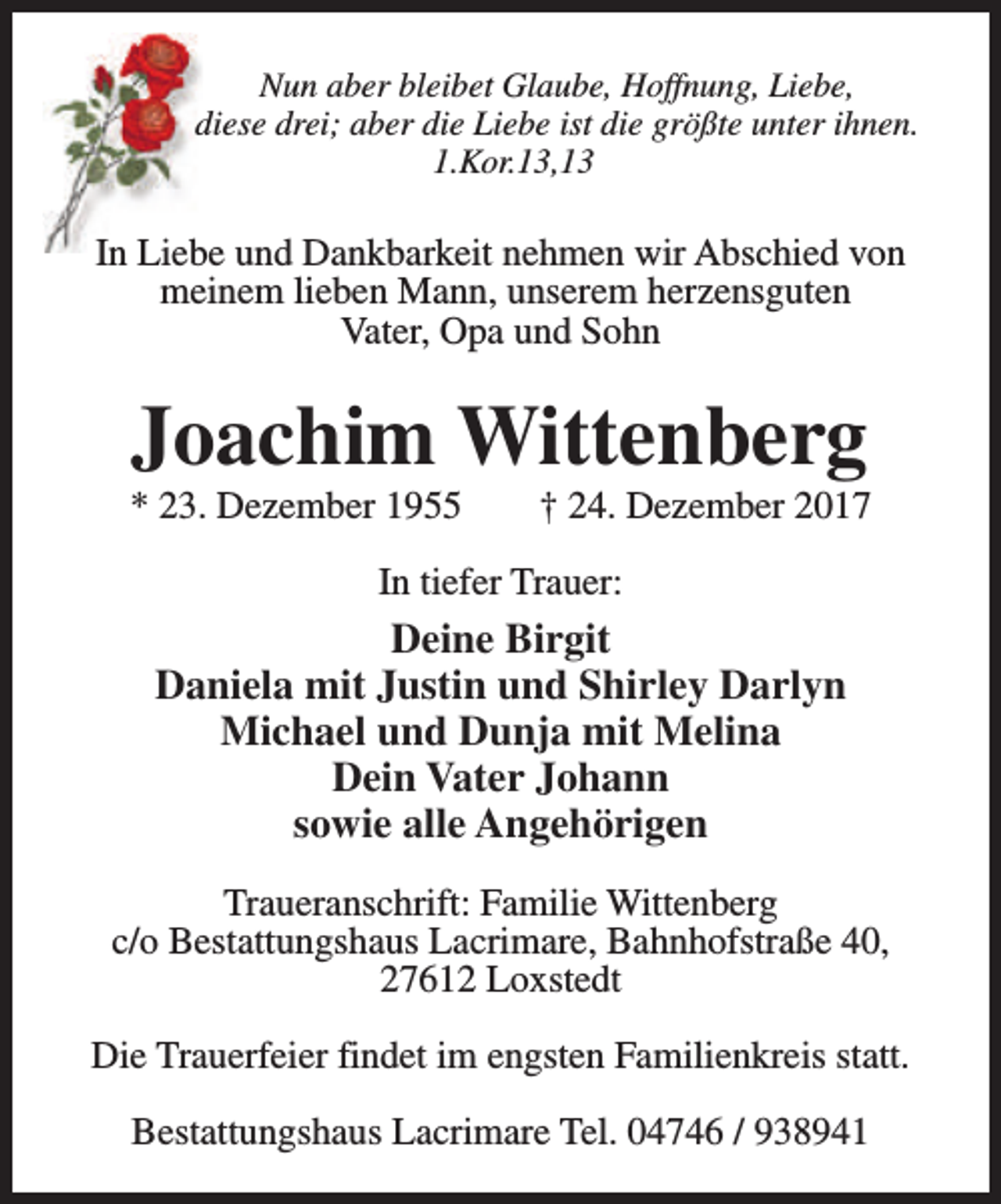 <p>Nun aber bleibet Glaube, Hoffnung, Liebe,<br />diese drei; aber die Liebe ist die größte unter ihnen.<br />1.Kor.13,13</p><p>In Liebe und Dankbarkeit nehmen wir Abschied von<br />meinem lieben Mann, unserem herzensguten<br />Vater, Opa und Sohn</p><p>Joachim Wittenberg</p><p>* 23. Dezember 1955</p><p>† 24. Dezember 2017</p><p>In tiefer Trauer:</p><p>Deine Birgit<br />Daniela mit Justin und Shirley Darlyn<br />Michael und Dunja mit Melina<br />Dein Vater Johann<br />sowie alle Angehörigen<br />Traueranschrift: Familie Wittenberg<br />c/o Bestattungshaus Lacrimare, Bahnhofstraße 40,<br />27612 Loxstedt<br />Die Trauerfeier findet im engsten Familienkreis statt.<br />Bestattungshaus Lacrimare Tel. 04746 / 938941</p>