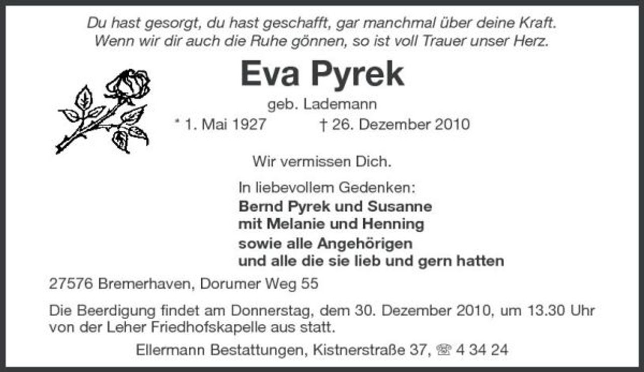 <p>Du hast gesorgt, du hast geschafft, gar manchmal über deine Kraft. Wenn wir dir auch die Ruhe gönnen, so ist voll Trauer unser Herz.</p><p>Eva Pyrek<br />* 1. Mai 1927 geb. Lademann † 26. Dezember 2010 Wir vermissen Dich. In liebevollem Gedenken: Bernd Pyrek und Susanne mit Melanie und Henning sowie alle Angehörigen und alle die sie lieb und gern hatten 27576 Bremerhaven, Dorumer Weg 55<br />Die Beerdigung findet am Donnerstag, dem 30. Dezember 2010, um 13.30 Uhr von der Leher Friedhofskapelle aus statt. Ellermann Bestattungen, Kistnerstraße 37, 4 34 24</p>