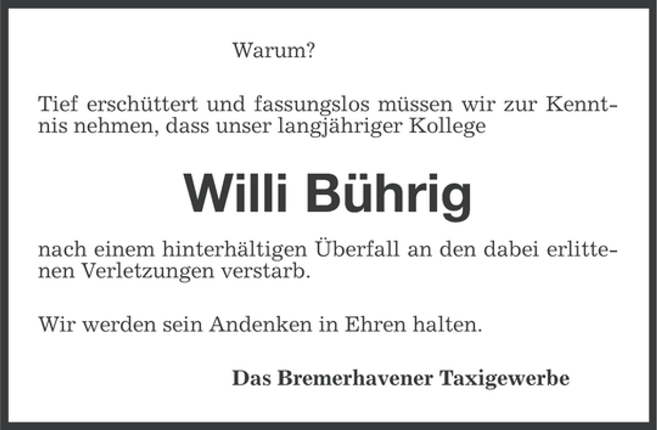 <p>Warum?<br />Tief erschüttert und fassungslos müssen wir zur Kenntnis nehmen, dass unser langjähriger Kollege</p><p>Willi Bührig<br />nach einem hinterhältigen Überfall an den dabei erlittenen Verletzungen verstarb.<br />Wir werden sein Andenken in Ehren halten.<br />Das Bremerhavener Taxigewerbe</p>
