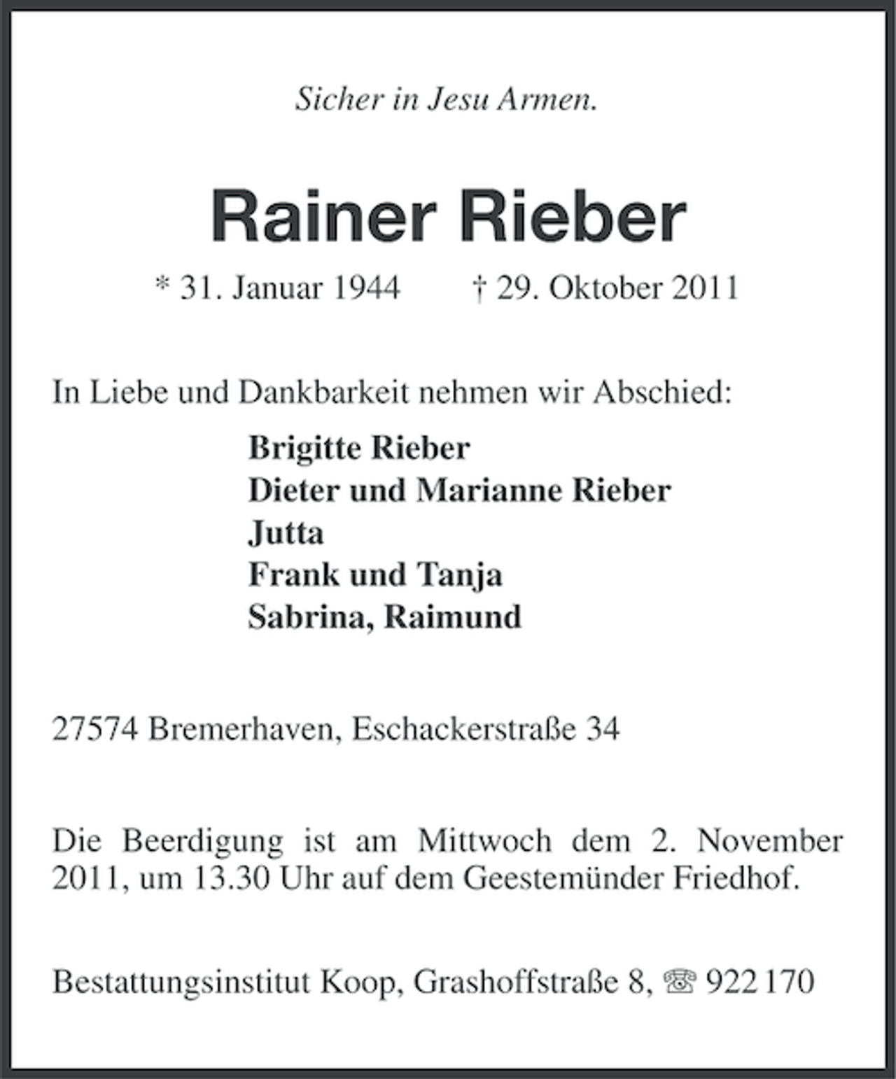 <p>Sicher in Jesu Armen.</p><p>Rainer Rieber<br />* 31. Januar 1944</p><p>† 29. Oktober 2011</p><p>In Liebe und Dankbarkeit nehmen wir Abschied:<br />Brigitte Rieber<br />Dieter und Marianne Rieber<br />Jutta<br />Frank und Tanja<br />Sabrina, Raimund<br />27574 Bremerhaven, Eschackerstraße 34<br />Die Beerdigung ist am Mittwoch dem 2. November<br />2011, um 13.30 Uhr auf dem Geestemünder Friedhof.<br />Bestattungsinstitut Koop, Grashoffstraße 8, 922 170</p>
