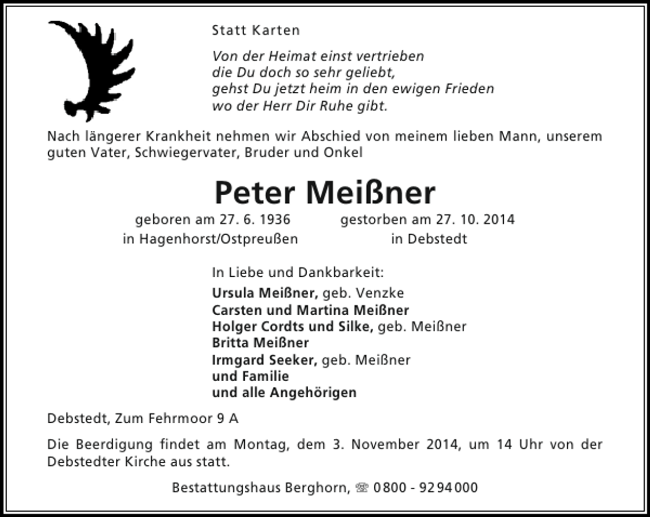 <p>Statt Karten<br />Von der Heimat einst vertrieben<br />die Du doch so sehr geliebt,<br />gehst Du jetzt heim in den ewigen Frieden<br />wo der Herr Dir Ruhe gibt.<br />Nach längerer Krankheit nehmen wir Abschied von meinem lieben Mann, unserem<br />guten Vater, Schwiegervater, Bruder und Onkel</p><p>Peter Meißner</p><p>geboren am 27. 6. 1936<br />in Hagenhorst/Ostpreußen</p><p>gestorben am 27. 10. 2014<br />in Debstedt</p><p>In Liebe und Dankbarkeit:<br />Ursula Meißner, geb. Venzke<br />Carsten und Martina Meißner<br />Holger Cordts und Silke, geb. Meißner<br />Britta Meißner<br />Irmgard Seeker, geb. Meißner<br />und Familie<br />und alle Angehörigen<br />Debstedt, Zum Fehrmoor 9 A<br />Die Beerdigung findet am Montag, dem 3. November 2014, um 14 Uhr von der<br />Debstedter Kirche aus statt.<br />Bestattungshaus Berghorn, T 0 800 - 92 94 000</p>