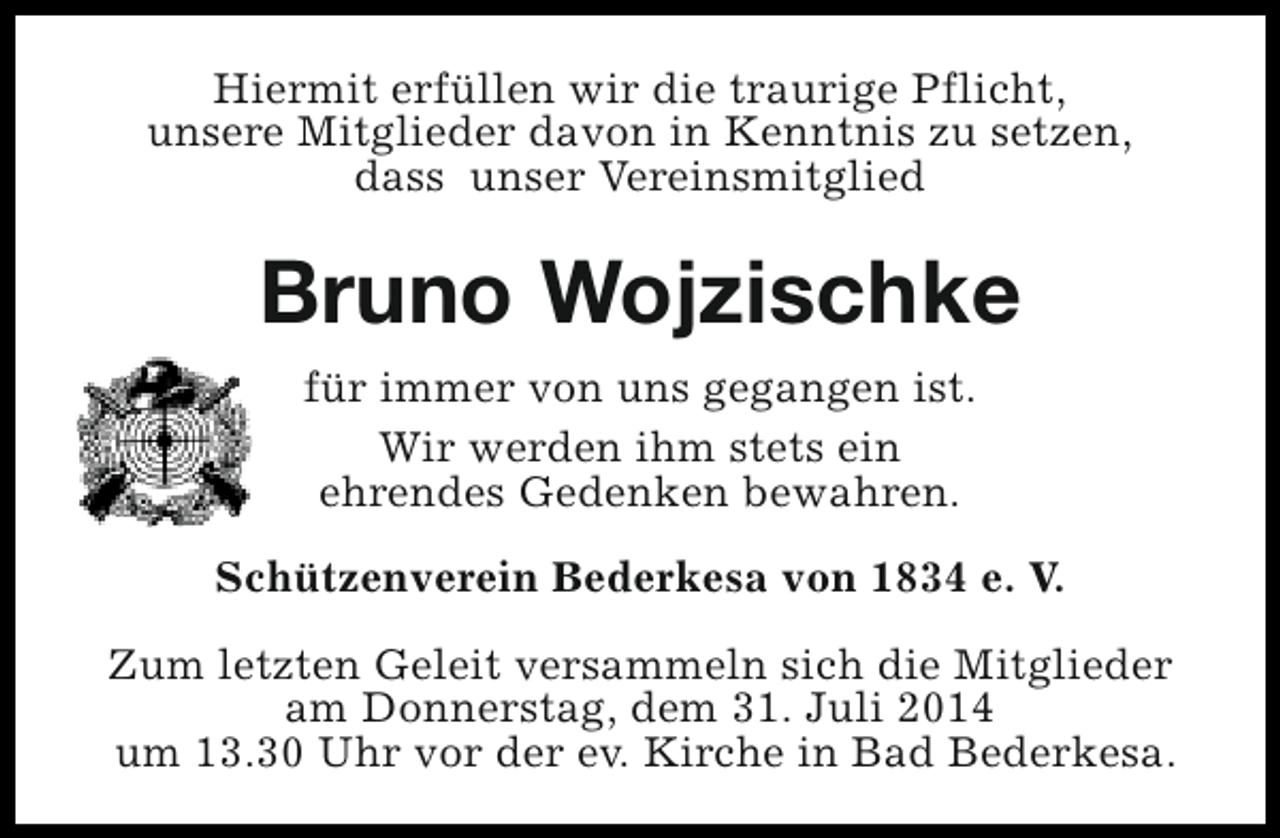 <p>Hiermit erfüllen wir die traurige Pflicht,<br />unsere Mitglieder davon in Kenntnis zu setzen,<br />dass unser Vereinsmitglied</p><p>Bruno Wojzischke<br />für immer von uns gegangen ist.<br />Wir werden ihm stets ein<br />ehrendes Gedenken bewahren.<br />Schützenverein Bederkesa von 1834 e. V.<br />Zum letzten Geleit versammeln sich die Mitglieder<br />am Donnerstag, dem 31. Juli 2014<br />um 13.30 Uhr vor der ev. Kirche in Bad Bederkesa.</p>