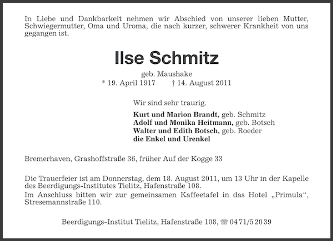 <p>In Liebe und Dankbarkeit nehmen wir Abschied von unserer lieben Mutter,<br />Schwiegermutter, Oma und Uroma, die nach kurzer, schwerer Krankheit von uns<br />gegangen ist.</p><p>Ilse Schmitz<br />geb. Maushake<br />* 19. April 1917<br />† 14. August 2011<br />Wir sind sehr traurig.<br />Kurt und Marion Brandt, geb. Schmitz<br />Adolf und Monika Heitmann, geb. Botsch<br />Walter und Edith Botsch, geb. Roeder<br />die Enkel und Urenkel<br />Bremerhaven, Grashoffstraße 36, früher Auf der Kogge 33<br />Die Trauerfeier ist am Donnerstag, dem 18. August 2011, um 13 Uhr in der Kapelle<br />des Beerdigungs-Institutes Tielitz, Hafenstraße 108.<br />Im Anschluss bitten wir zur gemeinsamen Kaffeetafel in das Hotel „Primula“,<br />Stresemannstraße 110.<br />Beerdigungs-Institut Tielitz, Hafenstraße 108, 04 71/5 20 39</p>