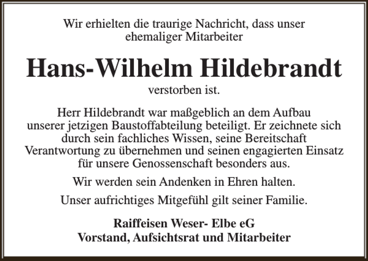 <p>Wir erhielten die traurige Nachricht, dass unser<br />ehemaliger Mitarbeiter</p><p>Hans-Wilhelm Hildebrandt<br />verstorben ist.</p><p>Herr Hildebrandt war maßgeblich an dem Aufbau<br />unserer jetzigen Baustoffabteilung beteiligt. Er zeichnete sich<br />durch sein fachliches Wissen, seine Bereitschaft<br />Verantwortung zu übernehmen und seinen engagierten Einsatz<br />für unsere Genossenschaft besonders aus.<br />Wir werden sein Andenken in Ehren halten.<br />Unser aufrichtiges Mitgefühl gilt seiner Familie.<br />Raiffeisen Weser- Elbe eG<br />Vorstand, Aufsichtsrat und Mitarbeiter</p>
