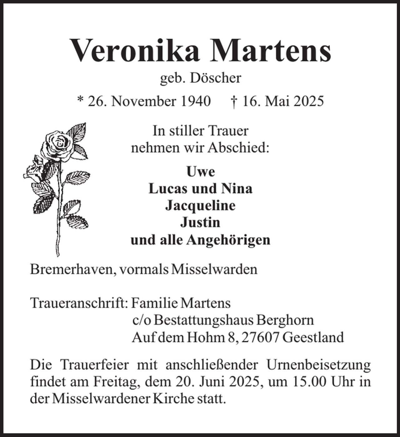 <p>Veronika Martens<br />geb. Döscher</p><p>* 26. November 1940</p><p>† 16. Mai 2025</p><p>In stiller Trauer<br />nehmen wir Abschied:<br />Uwe<br />Lucas und Nina<br />Jacqueline<br />Justin<br />und alle Angehörigen<br />Bremerhaven, vormals Misselwarden<br />Traueranschrift: Familie Martens<br />c/o Bestattungshaus Berghorn<br />Auf dem Hohm 8, 27607 Geestland<br />Die Trauerfeier mit anschließender Urnenbeisetzung<br />findet am Freitag, dem 20. Juni 2025, um 15.00 Uhr in<br />der Misselwardener Kirche statt.</p>