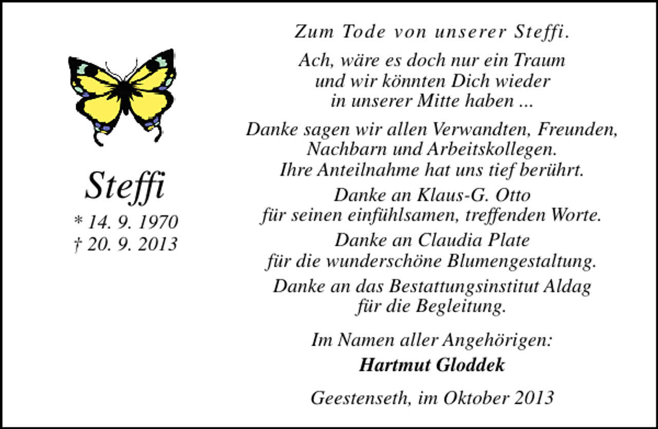 <p>Steffi</p><p>* 14. 9. 1970<br />† 20. 9. 2013</p><p>Zum Tode von unserer Steffi.<br />Ach, wäre es doch nur ein Traum<br />und wir könnten Dich wieder<br />in unserer Mitte haben ...<br />Danke sagen wir allen Verwandten, Freunden,<br />Nachbarn und Arbeitskollegen.<br />Ihre Anteilnahme hat uns tief berührt.<br />Danke an Klaus-G. Otto<br />für seinen einfühlsamen, treffenden Worte.<br />Danke an Claudia Plate<br />für die wunderschöne Blumengestaltung.<br />Danke an das Bestattungsinstitut Aldag<br />für die Begleitung.<br />Im Namen aller Angehörigen:<br />Hartmut Gloddek<br />Geestenseth, im Oktober 2013</p>