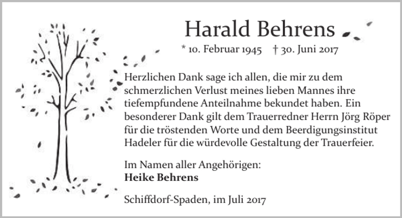 <p>Harald Behrens</p><p>* 10. Februar 1945 † 30. Juni 2017<br />Herzlichen Dank sage ich allen, die mir zu dem<br />schmerzlichen Verlust meines lieben Mannes ihre<br />tiefempfundene Anteilnahme bekundet haben. Ein<br />besonderer Dank gilt dem Trauerredner Herrn Jörg Röper<br />für die tröstenden Worte und dem Beerdigungsinstitut<br />Hadeler für die würdevolle Gestaltung der Trauerfeier.<br />Im Namen aller Angehörigen:<br />Heike Behrens<br />Schiﬀdorf­Spaden, im Juli 2017</p>