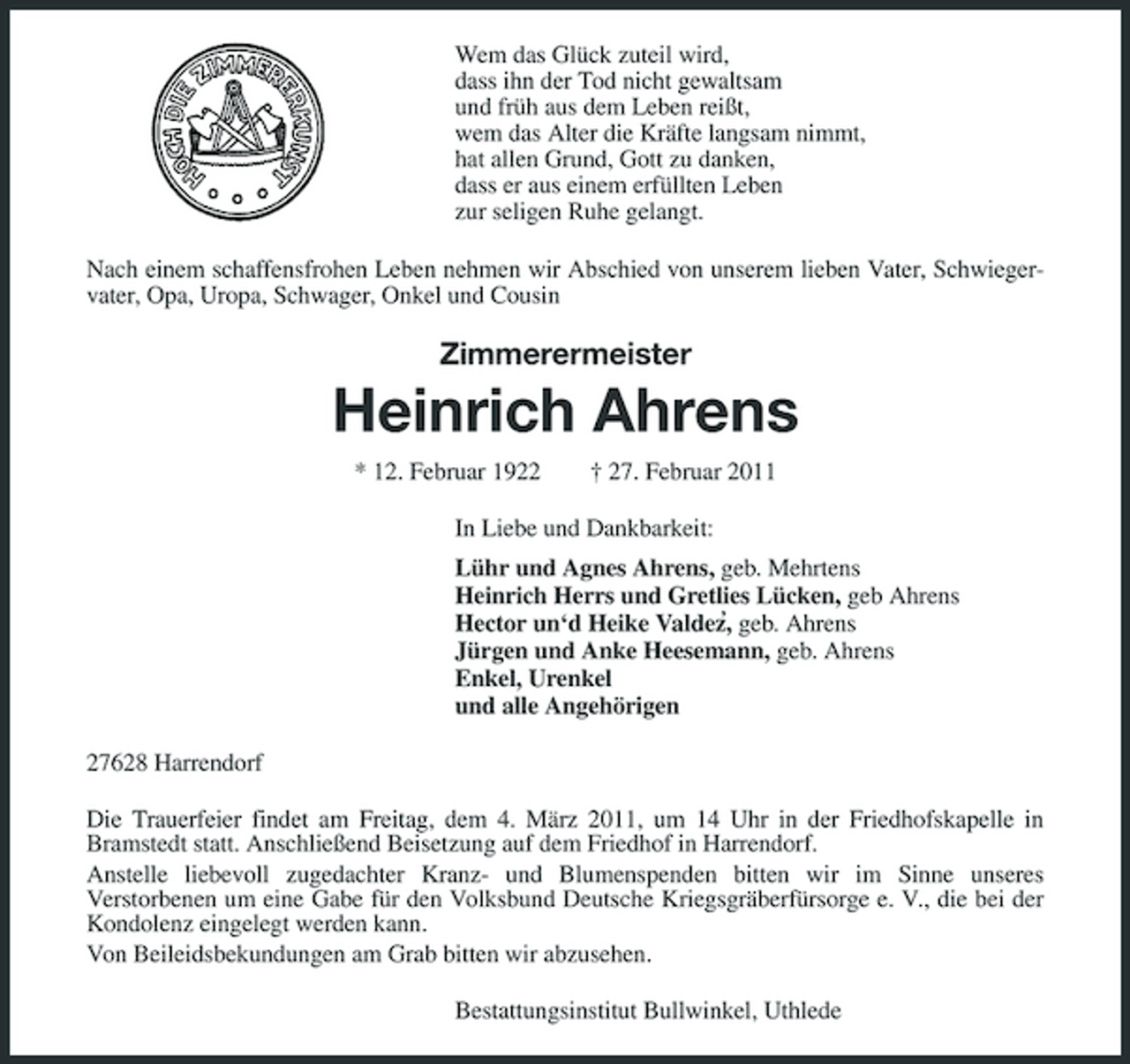 <p>Wem das Glück zuteil wird, dass ihn der Tod nicht gewaltsam und früh aus dem Leben reißt, wem das Alter die Kräfte langsam nimmt, hat allen Grund, Gott zu danken, dass er aus einem erfüllten Leben zur seligen Ruhe gelangt. Nach einem schaffensfrohen Leben nehmen wir Abschied von unserem lieben Vater, Schwiegervater, Opa, Uropa, Schwager, Onkel und Cousin</p><p>Zimmerermeister</p><p>Heinrich Ahrens<br />* 12. Februar 1922 † 27. Februar 2011 In Liebe und Dankbarkeit: Lühr und Agnes Ahrens, geb. Mehrtens Heinrich Herrs und Gretlies Lücken, geb Ahrens ‚ Hector un‘d Heike Valdez, geb. Ahrens Jürgen und Anke Heesemann, geb. Ahrens Enkel, Urenkel und alle Angehörigen 27628 Harrendorf Die Trauerfeier findet am Freitag, dem 4. März 2011, um 14 Uhr in der Friedhofskapelle in Bramstedt statt. Anschließend Beisetzung auf dem Friedhof in Harrendorf. Anstelle liebevoll zugedachter Kranz- und Blumenspenden bitten wir im Sinne unseres Verstorbenen um eine Gabe für den Volksbund Deutsche Kriegsgräberfürsorge e. V., die bei der Kondolenz eingelegt werden kann. Von Beileidsbekundungen am Grab bitten wir abzusehen. Bestattungsinstitut Bullwinkel, Uthlede</p>