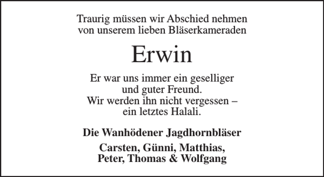 <p>Traurig müssen wir Abschied nehmen<br />von unserem lieben Bläserkameraden</p><p>Erwin</p><p>Er war uns immer ein geselliger<br />und guter Freund.<br />Wir werden ihn nicht vergessen –<br />ein letztes Halali.<br />Die Wanhödener Jagdhornbläser<br />Carsten, Günni, Matthias,<br />Peter, Thomas &amp; Wolfgang</p>