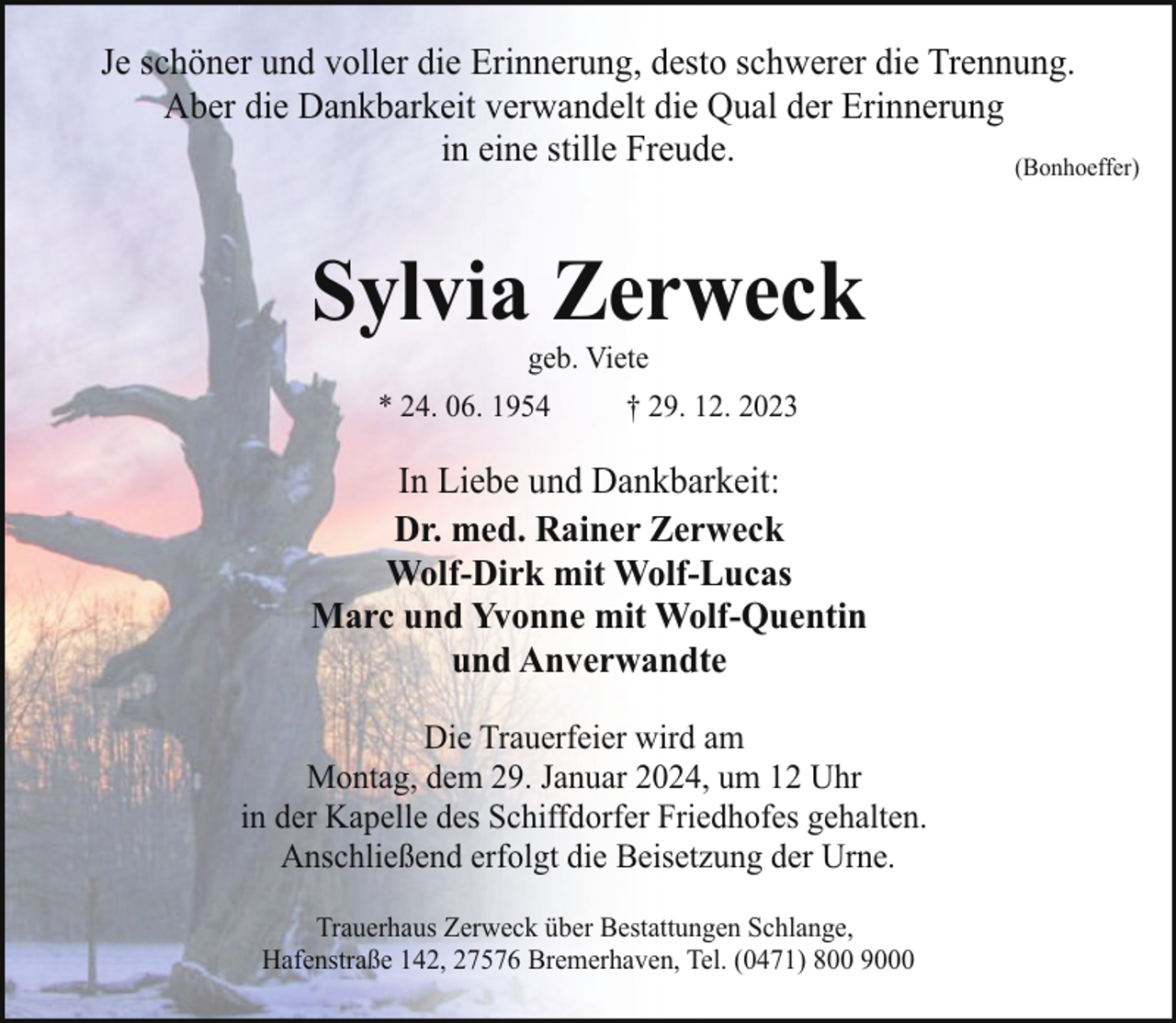 <p>Je schöner und voller die Erinnerung, desto schwerer die Trennung.<br />Aber die Dankbarkeit verwandelt die Qual der Erinnerung<br />in eine stille Freude.<br />(Bonhoeffer)</p><p>Sylvia Zerweck<br />geb. Viete</p><p>* 24. 06. 1954</p><p>† 29. 12. 2023</p><p>In Liebe und Dankbarkeit:<br />Dr. med. Rainer Zerweck<br />Wolf-Dirk mit Wolf-Lucas<br />Marc und Yvonne mit Wolf-Quentin<br />und Anverwandte<br />Die Trauerfeier wird am<br />Montag, dem 29. Januar 2024, um 12 Uhr<br />in der Kapelle des Schiffdorfer Friedhofes gehalten.<br />Anschließend erfolgt die Beisetzung der Urne.<br />Trauerhaus Zerweck über Bestattungen Schlange,<br />Hafenstraße 142, 27576 Bremerhaven, Tel. (0471) 800 9000</p>