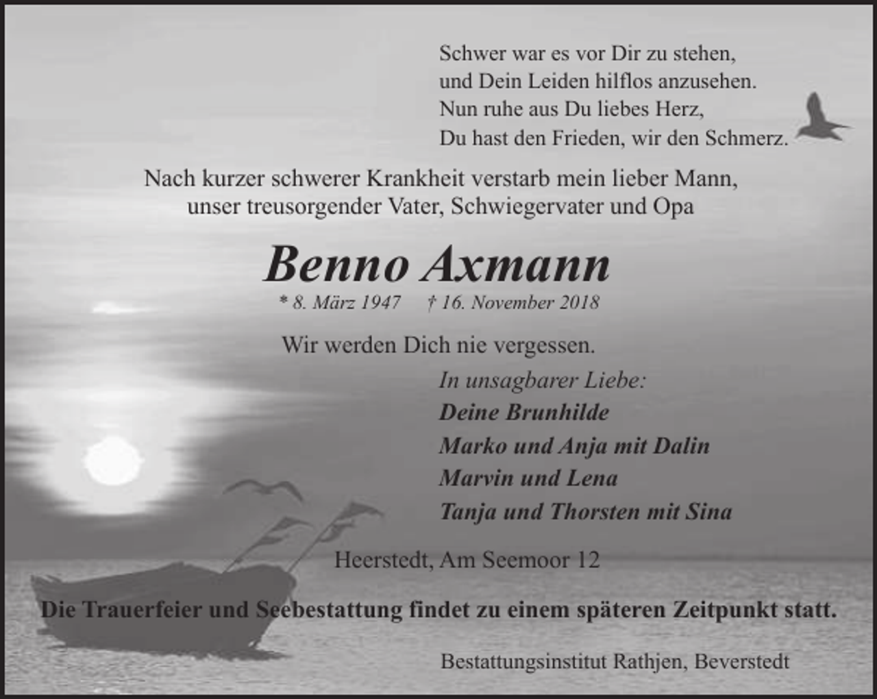 <p>Schwer war es vor Dir zu stehen,<br />und Dein Leiden hilflos anzusehen.<br />Nun ruhe aus Du liebes Herz,<br />Du hast den Frieden, wir den Schmerz.</p><p>Nach kurzer schwerer Krankheit verstarb mein lieber Mann,<br />unser treusorgender Vater, Schwiegervater und Opa</p><p>Benno Axmann<br />* 8. März 1947</p><p>† 16. November 2018</p><p>Wir werden Dich nie vergessen.<br />In unsagbarer Liebe:<br />Deine Brunhilde<br />Marko und Anja mit Dalin<br />Marvin und Lena<br />Tanja und Thorsten mit Sina<br />Heerstedt, Am Seemoor 12<br />Die Trauerfeier und Seebestattung findet zu einem späteren Zeitpunkt statt.<br />Bestattungsinstitut Rathjen, Beverstedt</p>