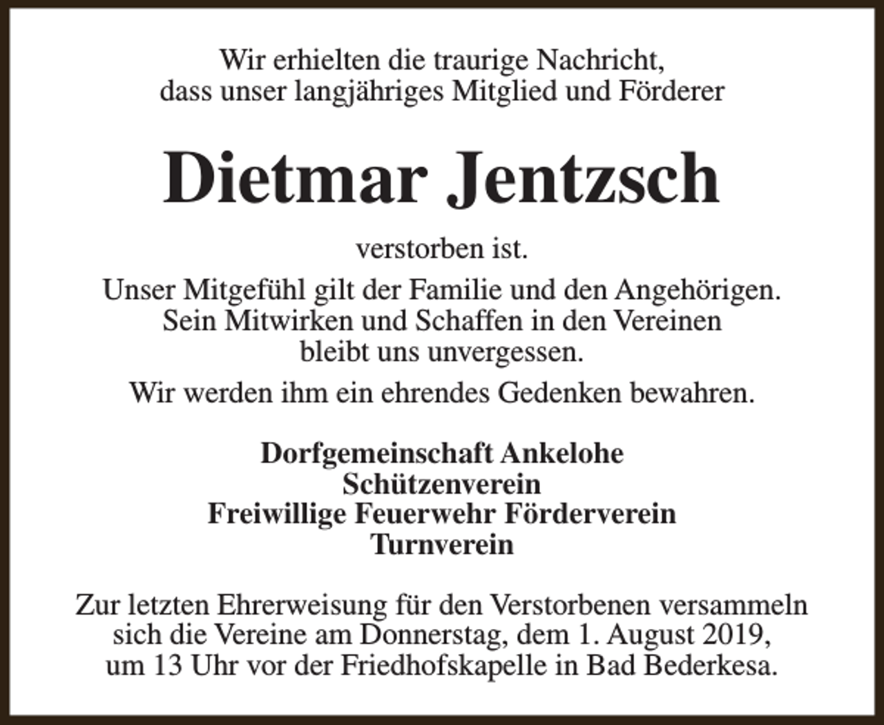 <p>Wir erhielten die traurige Nachricht,<br />dass unser langjähriges Mitglied und Förderer</p><p>Dietmar Jentzsch<br />verstorben ist.<br />Unser Mitgefühl gilt der Familie und den Angehörigen.<br />Sein Mitwirken und Schaffen in den Vereinen<br />bleibt uns unvergessen.<br />Wir werden ihm ein ehrendes Gedenken bewahren.<br />Dorfgemeinschaft Ankelohe<br />Schützenverein<br />Freiwillige Feuerwehr Förderverein<br />Turnverein<br />Zur letzten Ehrerweisung für den Verstorbenen versammeln<br />sich die Vereine am Donnerstag, dem 1. August 2019,<br />um 13 Uhr vor der Friedhofskapelle in Bad Bederkesa.</p>