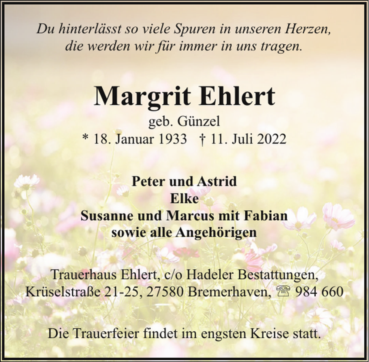 <p>Du hinterlässt so viele Spuren in unseren Herzen,<br />die werden wir für immer in uns tragen.</p><p>Margrit Ehlert</p><p>geb. Günzel<br />* 18. Januar 1933 † 11. Juli 2022<br />Peter und Astrid<br />Elke<br />Susanne und Marcus mit Fabian<br />sowie alle Angehörigen<br />Trauerhaus Ehlert, c/o Hadeler Bestattungen,<br />Krüselstraße 21-25, 27580 Bremerhaven, ' 984 660<br />Die Trauerfeier findet im engsten Kreise statt.</p>