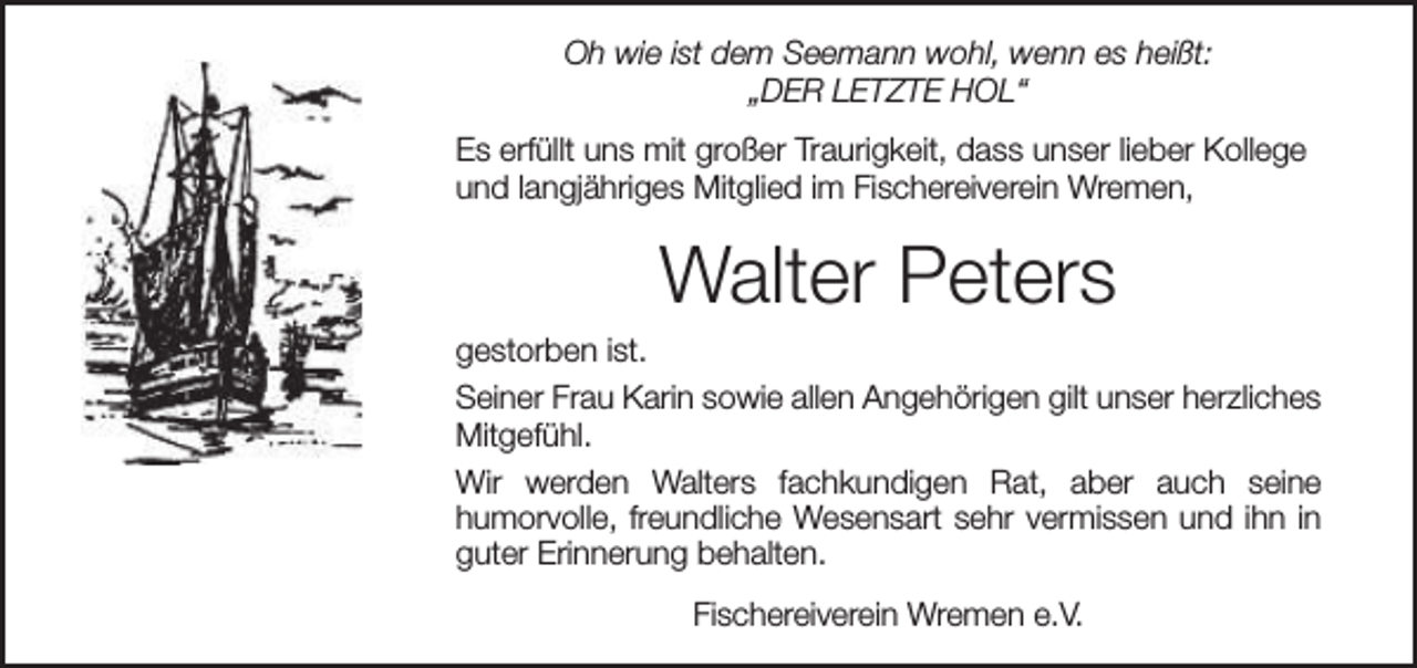 <p>Oh wie ist dem Seemann wohl, wenn es heißt:<br />„DER LETZTE HOL“<br />Es erfüllt uns mit großer Traurigkeit, dass unser lieber Kollege<br />und langjähriges Mitglied im Fischereiverein Wremen,</p><p>Walter Peters<br />gestorben ist.<br />Seiner Frau Karin sowie allen Angehörigen gilt unser herzliches<br />Mitgefühl.<br />Wir werden Walters fachkundigen Rat, aber auch seine<br />humorvolle, freundliche Wesensart sehr vermissen und ihn in<br />guter Erinnerung behalten.<br />Fischereiverein Wremen e.V.</p>
