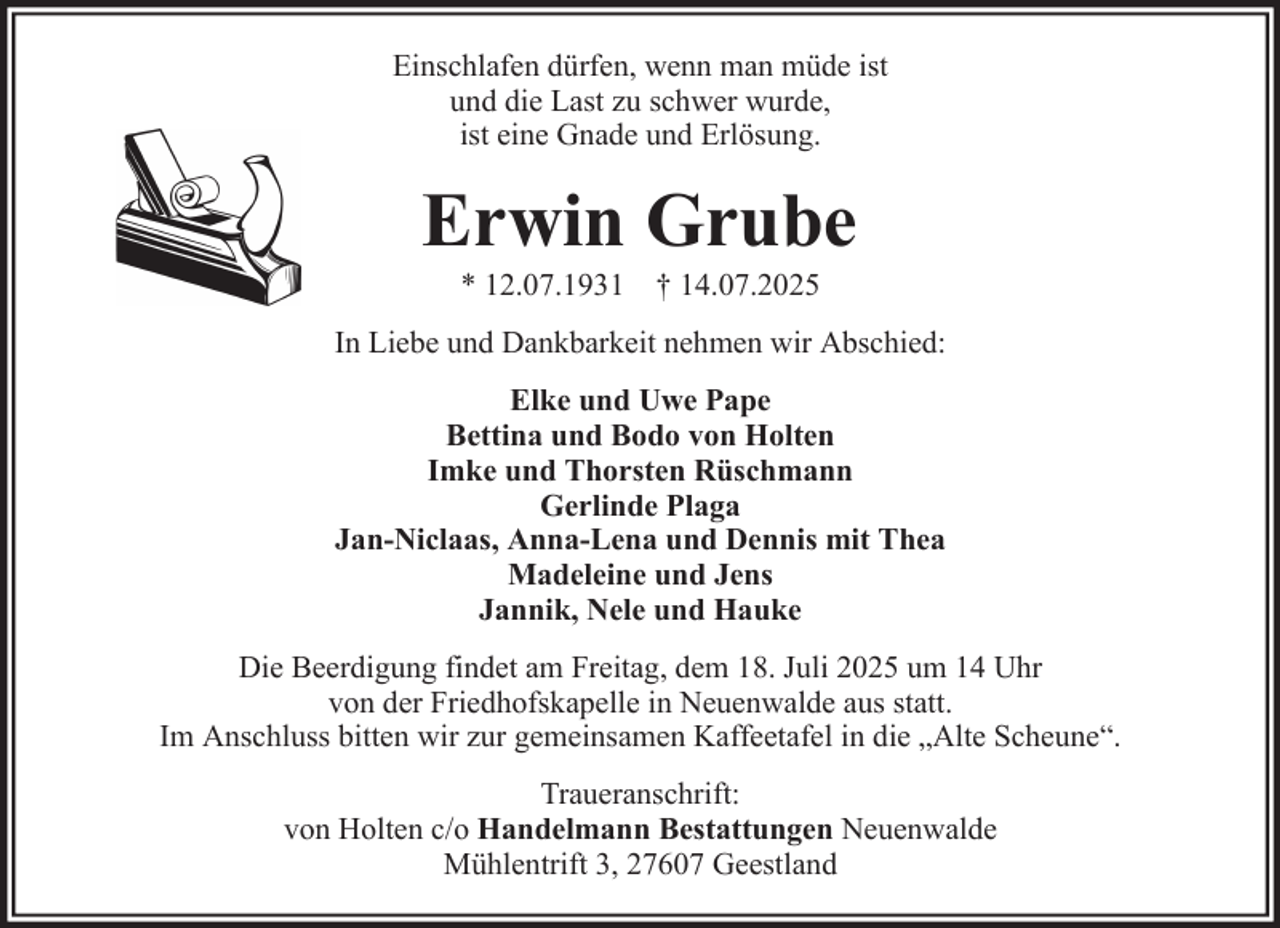 <p>Einschlafen dürfen, wenn man müde ist<br />und die Last zu schwer wurde,<br />ist eine Gnade und Erlösung.</p><p>Erwin Grube<br />* 12.07.1931 † 14.07.2025<br />In Liebe und Dankbarkeit nehmen wir Abschied:<br />Elke und Uwe Pape<br />Bettina und Bodo von Holten<br />Imke und Thorsten Rüschmann<br />Gerlinde Plaga<br />Jan-Niclaas, Anna-Lena und Dennis mit Thea<br />Madeleine und Jens<br />Jannik, Nele und Hauke<br />Die Beerdigung findet am Freitag, dem 18. Juli 2025 um 14 Uhr<br />von der Friedhofskapelle in Neuenwalde aus statt.<br />Im Anschluss bitten wir zur gemeinsamen Kaffeetafel in die „Alte Scheune“.<br />Traueranschrift:<br />von Holten c/o Handelmann Bestattungen Neuenwalde<br />Mühlentrift 3, 27607 Geestland</p>