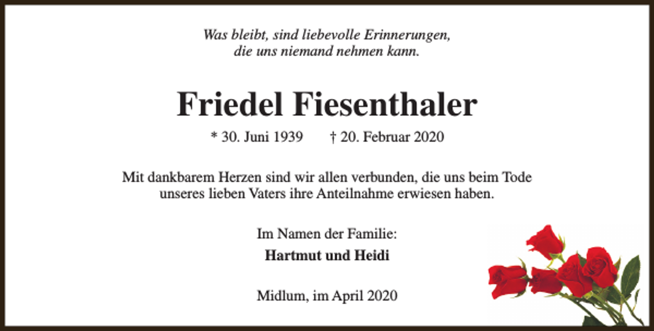 <p>Was bleibt, sind liebevolle Erinnerungen,<br />die uns niemand nehmen kann.</p><p>Friedel Fiesenthaler<br />* 30. Juni 1939</p><p>† 20. Februar 2020</p><p>Mit dankbarem Herzen sind wir allen verbunden, die uns beim Tode<br />unseres lieben Vaters ihre Anteilnahme erwiesen haben.<br />Im Namen der Familie:<br />Hartmut und Heidi<br />Midlum, im April 2020</p>