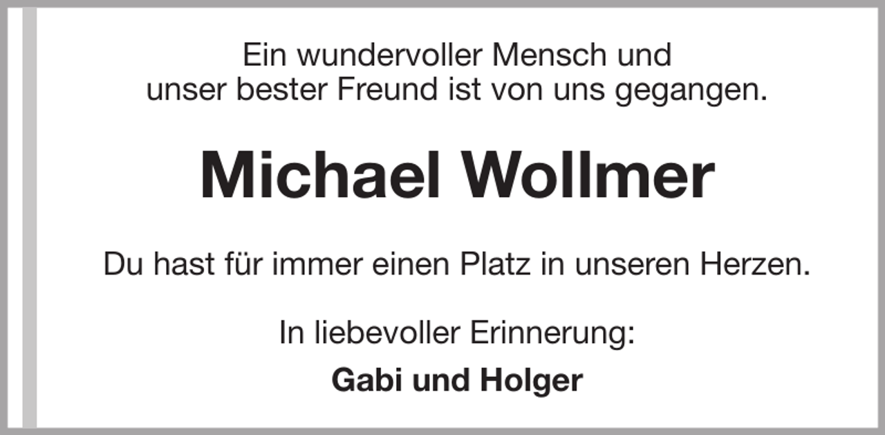 <p>Ein wundervoller Mensch und<br />unser bester Freund ist von uns gegangen.</p><p>Michael Wollmer<br />Du hast für immer einen Platz in unseren Herzen.<br />In liebevoller Erinnerung:<br />Gabi und Holger</p>